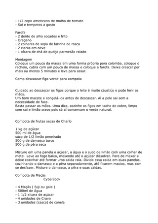 - 1/2 copo americano de molho de tomate
- Sal e temperos a gosto

Farofa
- 2 dente de alho socados e frito
- Orégano
- 2 colheres de sopa de farinha de rosca
- 2 claras em neve
- 1 xícara de chá de queijo parmesão ralado

Montagem
Coloque um pouco da massa em uma forma própria para colomba, coloque o
recheio, cubra com um pouco de massa e coloque a farofa. Deixe crescer por
mais ou menos 5 minutos e leve para assar.

Como descascar figo verde para compota


Cuidado ao descascar os figos porque o leite é muito cáustico e pode ferir as
mãos.
Um bom macete e congelá-los antes de descascar. Aí a pele sai sem a
necessidade de faca.
Basta passar as mãos. Uma dica, cozinhe os figos em tacho de cobre, limpo
com sal e limão cravo pois só aí conservam o verde natural.


Compota de frutas secas do Charlo

1 kg de açúcar
500 ml de água
suco de 1/2 limão peneirado
500 g de damasco turco
500 g de pêra seca

Misture em uma panela o açúcar, a água e o suco de limão com uma colher de
metal. Leve ao fogo baixo, mexendo até o açúcar dissolver. Pare de mexer e
deixe cozinhar até formar uma calda rala. Divida essa calda em duas panelas,
cozinhando o damasco e a pêra separadamente, até ficarem macios, mas sem
se desfazer. Misture o damasco, a pêra e suas caldas.

Compota de Maçãs
               Cybercook

-   4 Maçãs ( fuji ou gala )
-   500ml de Água
-   1 1/2 xícara de açúcar
-   4 unidades de Cravo
-   3 unidades (casca) de canela
 