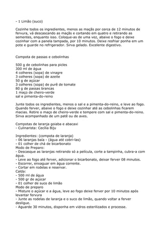 - 1 Limão (suco)

Cozinhe todos os ingredientes, menos as maçãs por cerca de 12 minutos de
fervura, vá descascando as maçãs e cortando em quatro e retirando as
sementes, enquanto isso. Coloque-as de uma vez, abaixe o fogo e deixe
cozinhar com a panela tampada, por 10 minutos. Deixe resfriar ponha em um
pote e guarde no refrigerador. Sirva gelado. Excelente digestivo.


Compota de passas e cebolinhas

500 g de cebolinhas para picles
300 ml de água
4 colheres (sopa) de vinagre
3 colheres (sopa) de azeite
50 g de açúcar
3 colheres (sopa) de purê de tomate
80 g de passas brancas
1 maço de cheiro-verde
sal e pimenta-do-reino

Junte todos os ingredientes, menos o sal e a pimenta-do-reino, e leve ao fogo.
Quando ferver, abaixe o fogo e deixe cozinhar até as cebolinhas ficarem
macias. Retire o maço de cheiro-verde e tempere com sal e pimenta-do-reino.
Sirva acompanhado de um patê ou de aves.

Compotas de laranja goiaba e abacaxi
- Culinarista: Cecília Biju

Ingredientes: (compota de laranja)
- 06 laranjas baía - (água até cobri-las)
- 01 colher de chá de bicarbonato
Modo de Preparo:
- Descasque as laranjas retirando só a película, corte a tampinha, cubra-a com
água.
- Leve ao fogo até ferver, adicionar o bicarbonato, deixar ferver 08 minutos.
- Escorrer, enxaguar em água corrente.
- Cortar em rodelas e reservar.
Calda:
- 500 ml de água
- 500 gr de açúcar
- 01 colher de suco de limão
Modo de preparo
- Misture o açúcar e a água, leve ao fogo deixe ferver por 10 minutos após
levantar fervura
- Junte as rodelas de laranja e o suco de limão, quando voltar a ferver
desligue.
- Aguarde 30 minutos, disponha em vidros esterilizados e processe.
 