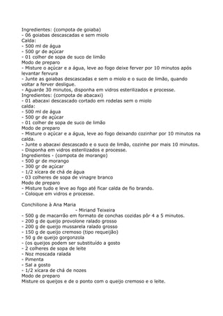Ingredientes: (compota de goiaba)
- 06 goiabas descascadas e sem miolo
Calda:
- 500 ml de água
- 500 gr de açúcar
- 01 colher de sopa de suco de limão
Modo de preparo
- Misture o açúcar e a água, leve ao fogo deixe ferver por 10 minutos após
levantar fervura
- Junte as goiabas descascadas e sem o miolo e o suco de limão, quando
voltar a ferver desligue.
- Aguarde 30 minutos, disponha em vidros esterilizados e processe.
Ingredientes: (compota de abacaxi)
- 01 abacaxi descascado cortado em rodelas sem o miolo
calda:
- 500 ml de água
- 500 gr de açúcar
- 01 colher de sopa de suco de limão
Modo de preparo
- Misture o açúcar e a água, leve ao fogo deixando cozinhar por 10 minutos na
calda.
- Junte o abacaxi descascado e o suco de limão, cozinhe por mais 10 minutos.
- Disponha em vidros esterilizados e processe.
Ingredientes - (compota de morango)
- 500 gr de morango
- 300 gr de açúcar
- 1/2 xícara de chá de água
- 03 colheres de sopa de vinagre branco
Modo de preparo
- Misture tudo e leve ao fogo até ficar calda de fio brando.
- Coloque em vidros e processe.

Conchilione à Ana Maria
                        - Miriand Teixeira
- 500 g de macarrão em formato de conchas cozidas pôr 4 a 5 minutos.
- 200 g de queijo provolone ralado grosso
- 200 g de queijo mussarela ralado grosso
- 150 g de queijo cremoso (tipo requeijão)
- 50 g de queijo gorgonzola
- (os queijos podem ser substituído a gosto
- 2 colheres de sopa de leite
- Noz moscada ralada
- Pimenta
- Sal a gosto
- 1/2 xícara de chá de nozes
Modo de preparo
Misture os queijos e de o ponto com o queijo cremoso e o leite.
 