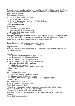 Misture a noz moscada, a pimenta, e verifique o sal. Junte as nozes picadas e
recheie as conchas pré cozidas. Coloque em refratário, cubra com o molho a
gosto e sirva quente.
Molho branco especial
- 3 colheres de sopa de manteiga
- 1 colher de sopa de azeite
- 3 colheres de sopa de maisena ou farinha de trigo
- 3/4 de litro de leite
- Noz moscada ralada
- Pimenta
- 2 tabletes de caldo de bacon
- 1 xícara de chá de creme de leite
- 1/2 xícara de chá de nozes picadas
Modo de preparo
Aqueça a manteiga e o azeite, retire do fogo e junte a farinha. Coloque o leite,
noz moscada ralada. Pimenta e os tabletes do caldo de bacon. Mexa bem e
junte o creme de leite e as nozes e sirva sobre o macarrão.

Conchilione aos quatro queijos com molho verde
                    - Culinarista: aparecida rita
Ingredientes:
- 800 gr de massa para conchilione, cozidas al dente em água e sal e um fio
de azeite. reserve.

recheio:
- 200 gr de ricota fresca passada pela peneira
- 200 gr de queijo tipo mussarela ralada
- 200 gr de queijo tipo provolone ralado
- 200 gr de queijo tipo parmesão ralado grosso
- 1/2 xícara de chá de salsinha picada
- 01 pitada de noz moscada
- 1/2 xícara de chá de creme de leite sem soro
- sal a gosto
molho:
- 01 cebola média ralada
- 01 colher de sopa de manteiga sem sal
- 02 latas de creme de leite com o soro
- 02 xícaras de folhas de espinafre passadas pelo processador
- sal a gosto
- 01 pitada de noz moscada
- 200 gr de queijo parmesão ralado
Modo de Preparo: (recheio)
- faça uma mistura dos queijos, coloque o creme de leite. misture bem,
adicione o creme de leite, o sal e a noz moscada.
- envolva tudo muito bem até ficar uma pasta.
- recheie o macarrão e arrume em uma assadeira refratária, untada com
manteiga.
Modo de Preparo: (molho)
 