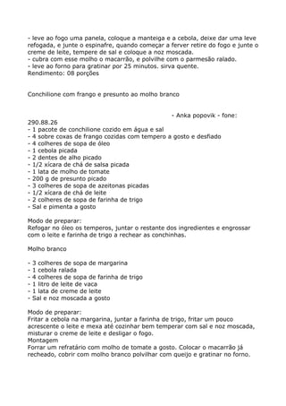 - leve ao fogo uma panela, coloque a manteiga e a cebola, deixe dar uma leve
refogada, e junte o espinafre, quando começar a ferver retire do fogo e junte o
creme de leite, tempere de sal e coloque a noz moscada.
- cubra com esse molho o macarrão, e polvilhe com o parmesão ralado.
- leve ao forno para gratinar por 25 minutos. sirva quente.
Rendimento: 08 porções


Conchilione com frango e presunto ao molho branco


                                                 - Anka popovik - fone:
290.88.26
- 1 pacote de conchilione cozido em água e sal
- 4 sobre coxas de frango cozidas com tempero a gosto e desfiado
- 4 colheres de sopa de óleo
- 1 cebola picada
- 2 dentes de alho picado
- 1/2 xícara de chá de salsa picada
- 1 lata de molho de tomate
- 200 g de presunto picado
- 3 colheres de sopa de azeitonas picadas
- 1/2 xícara de chá de leite
- 2 colheres de sopa de farinha de trigo
- Sal e pimenta a gosto

Modo de preparar:
Refogar no óleo os temperos, juntar o restante dos ingredientes e engrossar
com o leite e farinha de trigo a rechear as conchinhas.

Molho branco

-   3 colheres de sopa de margarina
-   1 cebola ralada
-   4 colheres de sopa de farinha de trigo
-   1 litro de leite de vaca
-   1 lata de creme de leite
-   Sal e noz moscada a gosto

Modo de preparar:
Fritar a cebola na margarina, juntar a farinha de trigo, fritar um pouco
acrescente o leite e mexa até cozinhar bem temperar com sal e noz moscada,
misturar o creme de leite e desligar o fogo.
Montagem
Forrar um refratário com molho de tomate a gosto. Colocar o macarrão já
recheado, cobrir com molho branco polvilhar com queijo e gratinar no forno.
 