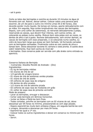 - sal à gosto


Corte os talos das beringelas e cozinhe-as durante 10 minutos na água já
fervente com sal. Retirar, deixar esfriar. Colocar sobre uma peneira para
escorrer, de um dia para o outro (no mínimo umas 05 à 06 horas), elas
deverão perder muito liquido. De tempo em tempo, aperte delicadamente com
as mãos. Em seguida, faça cortes longitudinais nas cascas das beringelas.
Depois, com uma colher de sobremesa, vá retirando delicadamente a polpa,
reservando as cascas, que devem ficar inteiras, sem outros cortes, vá
colocando as polpas numa vasilha. Misture bem esta polpa com as nozes, os
dentes de alho e sal à gosto. Recheie delicadamente, sem encher demais, as
cascas de beringela com esse preparado, e vá colocando numa vasilha, ou
vidro de boca bem larga que possa ser bem fechado. Vá formando camadas
com as beringelas recheadas. Finalmente cubra-as com azeite de oliva e
tampe bem. Deixe descansar durante 01 semana e está pronta. O azeite deve
cobrir totalmente, ficar bem acima do nível da!
s beringelas. Essa conserva pode ser servida com pão árabe como entrada ou
aperitivo.



Conserva Italiana de Berinjela
 - Culinarista: Diocélia Moretti de Andrade - (Dio)
Ingredientes:
- 01 kg de berinjelas médias
- 02 xícaras de chá de sal
- 1/2 garrafa de vinagre branco
- 01 xícara de chá de azeitonas verdes picadas
- 01 xícara de chá de azeite
- 04 colheres de sopa rasa de orégano
- 04 dentes de alho picados
- 1/2 xícara de chá de salsinha picada
- 02 colheres de sopa rasa de mostarda em grão
- 01 colher de sopa rasa de pimenta vermelho
Modo de preparo:
- Lavar as berinjelas, enxugar e descascar.
- Cortar cada berinjela em lâminas horizontal.
- Juntar as fatias e filetá-las bem finas.
- Todas cortadas, polvilhe as berinjelas com as 02 xícaras de sal, deixe
descansar por 04 horas no mínimo, pressionando-as com algo pesado.
- Depois espremê-las muito bem embaixo d'água, em seguida banhá-las com
o vinagre, deixando-a descansar por mais 04 horas.
- Espreme-las igual a 1ª vez.
- Colocar todos os outros ingredientes e deixar em conserva no mínimo por 04
horas.
- Servir.
 