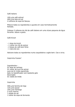Café italiano

100 g de café solúvel
400 g de leite em pó
4 colheres de sopa de Nescau

Misture todos os ingredientes e guarde em vaso hermeticamente
fechado.

Coloque 3 colheres de chá de café italiano em uma xícara pequena de água
fervente. Adoce a gosto.


Café Kirsch


-   1   dose de kirsch
-   1   colher de chá de açúcar
-   2   doses de café bem forte
-   1   clara de ovo

Adicione todos os ingredientes numa coqueteleira e agite bem. Coe e sirva.


Caipirinha froozen`



Ingredientes :
01 dose de cachaça
01 colher de suco de açúcar
suco de 01 limão espremido
bata no liqüidificador com bastante gelo
Decoração:
01 rodela de limão


Caipirinha

400 g de farinha de trigo
125 g de açúcar
150 g de manteiga
2 ovos inteiros
1 pitada de sal
1 colher de sopa de fermento
 