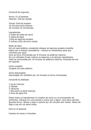 Consomê de Legumes

Serve: 6 a 8 pessoas
Calorias: 230 por porção

Tempo Total de preparo
10 minutos para preparar
18 minutos no microondas

Ingredientes
2 cubos de caldo de carne
4 copos de água
1/2kg de legumes picados
2 xícaras (chá) de arroz cozido

Modo de fazer
Em um saco plástico umedecido coloque os legumes picados (escolha
todos com a mesma consistência - macios ou resistentes) para que
cozinhem por igual
Leve ao forno microondas por 8 minutos na potência máxima
Em um refratário fundo misture os legumes e os demais ingredientes.
Volte ao microondas por 10 minutos na potência máxima, mexendo de vez
em quando

Como congelar
Congele em pote plástico.

Como descongelar
Descongele em refratário por 10 minutos no forno microondas.

Consomê tia Adelaide

1   kg de músculo
2   cebolas
2   cenouras
1   alho-poró (a parte branca)
2   litros de água fria

Passe todos os ingredientes no moedor de carne ou no processador de
alimentos. Coloque em uma panela e cubra com a água. Leve para cozinhar.
Quando ferver, abaixe o fogo e cozinhe por 20 minutos sem mexer. Retire do
fogo e coe em um pano limpo.

Para 6 a 8 pessoas

Cookies de nozes e chocolate
 