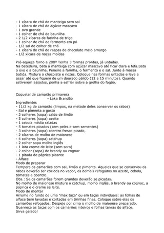 -   1 xícara de chá de manteiga sem sal
-   1 xícara de chá de açúcar mascavo
-   1 ovo grande
-   1 colher de chá de baunilha
-   2 1/2 xícaras de farinha de trigo
-   1 colher de chá de fermento em pó
-   1/2 sal de colher de chá
-   1 xícara de chá de raspas de chocolate meio amargo
-   1/2 xícara de nozes moídas

Pré-aqueça forno a 200º Tenha 3 formas prontas, já untadas.
Na batedeira, bata a manteiga com açúcar mascavo até ficar clara e fofa.Bata
o ovo e a baunilha. Peneire a farinha, o fermento e o sal. Junte à massa
batida. Misture o chocolate e nozes. Coloque nas formas untadas e leve a
assar até que fiquem de um dourado pálido (12 a 15 minutos). Quando
estiverem assados, ponha a esfriar sobre a grelha do fogão.


Coquetel de camarão primavera
                   - Laka Brandão
Ingredientes
- 11/2 kg de camarão (limpos, na metade deles conservar os rabos)
- Sal e pimenta a gosto
- 2 colheres (sopa) caldo de limão
- 3 colheres (sopa) azeite
- 1 cebola média raladas
- 5 tomates picados (sem peles e sem sementes)
- 3 colheres (sopa) coentro fresco picado,
- 2 xícaras de molho de maionese
- 4 colheres (sopa) catchup
- 2 colher sopa molho inglês
- 1 lata creme de leite (sem soro)
- 2 colher (sopa) de brandy ou cognac
- 1 pitada de páprica picante
- Alface
Modo de preparar
Tempere os camarões com sal, limão e pimenta. Aqueles que se conservou os
rabos deverão ser cozidos no vapor, os demais refogados no azeite, cebola,
tomates e coentro.
Obs.: Se os camarões forem grandes deverão se picadas.
No molho de maionese misture o catchup, molho inglês, o brandy ou cognac, a
páprica e o creme se leite.
Modo de montar
Arrume no fundo de uma "max taça" ou em taças individuais: as folhas de
alface bem lavadas e cortadas em tirinhas finas. Coloque sobre elas os
camarões refogados. Despeje por cima o molho de maionese preparado.
Guarneça as taças com os camarões inteiros e folhas tenras do alface.
Sirva gelado!
 