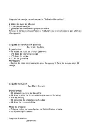 Coquetel de cereja com champanha "País das Maravilhas"

2 copos de suco de abacaxi
1 copo peq de cerejas
2 garrafas de champanhe gelado ou cidra
Triturar a cereja no liqüidificador, misturar o suco de abacaxi e por último o
champanhe.




Coquetel de laranja com pêssego
                    Bar-man: Bertone
Ingredientes:
- 03 doses de suco de laranja (150 ml)
- 1/2 dose de licor de pêssego
- 1/2 dose de vodka
- 10 ml de groselha
Montagem:
- Dentro do copo com bastante gelo. Descascar 1 fatia de laranja com 01
cereja.




Coquetel Ferrugem
                 - Bar-Man: Bertone

Ingredientes:
- 02 bolas de sorvete de baunilha
- 01 dose e meia de licor cremoso (de creme de leite)
- 3/4 de whisky
- 03 bolachas de chocolate recheadas
- 01 dose de creme de leite

Modo de preparo:
- Coloque todos os ingredientes no liqüidificador e bata.
- Está pronto para servir.


Coquetel Havaiano
                Cybercook
 