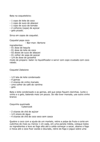 Bata na coqueteleira:

-   1 copo de leite de coco
-   1 copo de suco de abacaxi
-   1 copo de suco de tomate
-   2 colheres (sopa) de açúcar
-   gelo picado.

Sirva em copos de coquetel.

Coquetel pepe coco
                - Bar-man: Bertone
ingredientes:
- 01 dose de tequila
- 01 dose de leite de coco
- 02 doses de suco de abacaxi
- 01 colher de sopa de açúcar
- 1/4 de dose de groselha
modo de preparo: bater no liquidificador e servir com copo crustado com coco
ralado.


Coquetel Zabaione


-   1/2 lata de leite condensado
-   4 gemas
-   2 xícaras de vinho marsala
-   uma colher de café de vanilina
-   gelo

Bata o leite condensado e as gemas, até que estas fiquem clarinhas. Junte o
vinho e o gelo, batendo mais um pouco. Se não tiver marsala, use outro vinho
branco


Coquinho queimado
          Cybercook

- 2 xícaras de chá de açúcar
- 1/2 xícara de água
- 4 xícaras de chá de coco seco sem casca

Quebre o coco com a ajuda de um martelo, retire a polpa da fruta e corte em
cubinhos de mais ou menos 1 cm cada, em uma panela média, coloque todos
os ingredientes e leve ao fogo alto até a calda começar a secar, abaixe o fogo
e mexa até o coco ficar cozido e dourado, retire do fogo e jogue sobre uma
 