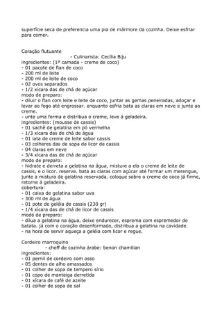 superfície seca de preferencia uma pia de mármore da cozinha. Deixe esfriar
para comer.


Coração flutuante
                        - Culinarista: Cecília Biju
ingredientes: (1ª camada - creme de coco)
- 01 pacote de flan de coco
- 200 ml de leite
- 200 ml de leite de coco
- 02 ovos separados
- 1/2 xícara das de chá de açúcar
modo de preparo:
- diluir o flan com leite e leite de coco, juntar as gemas peneiradas, adoçar e
levar ao fogo até engrossar. enquanto esfria bata as claras em neve e junte ao
creme.
- unte uma forma e distribua o creme, leve á geladeira.
ingredientes: (mousse de cassis)
- 01 sachê de gelatina em pó vermelha
- 1/3 xícara das de chá de água
- 01 lata de creme de leite sabor cassis
- 03 colheres das de sopa de licor de cassis
- 04 claras em neve
- 3/4 xícara das de chá de açúcar
modo de preparo:
- hidrate e derreta a gelatina na água, misture a ela o creme de leite de
cassis, e o licor. reserve. bata as claras com açúcar até formar um merengue,
junte a mistura de gelatina reservada. coloque sobre o creme de coco já firme,
retorne á geladeira.
cobertura:
- 01 caixa de gelatina sabor uva
- 300 ml de água
- 01 pote de geléia de cassis (230 gr)
- 1/4 xícara das de chá de licor de cassis
modo de preparo:
- dilua a gelatina na água, deixe endurecer, esprema com espremedor de
batata. já com o coração desenformado, distribua a gelatina na cavidade.
- na hora de servir aqueça a geléia com licor e regue.

Cordeiro marroquino
           - cheff de cozinha árabe: benon chamilian
ingredientes:
- 01 pernil de cordeiro com osso
- 05 dentes de alho amassados
- 01 colher de sopa de tempero sírio
- 01 copo de manteiga derretida
- 01 xícara de café de azeite
- 01 colher de sopa de sal
 