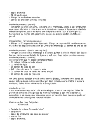 - papel alumínio
- 02 litros de água
- 200 gr de amêndoas torradas
- 200 gr de snoubar (pinole) torradas
-
modo de preparo: (pernil)
- temperar o pernil com alho, tempero sírio, manteiga, azeite e sal. embrulhar
com papel alumínio e colocar em uma assadeira. colocar a água até o nível da
metade do pernil, assar no forno em temperatura de 150º a 200ºc por 02
horas mais ou menos até assar bem. depois de pronto cortar em fatias o
pernil.

ingredientes: (arroz marroquino)
- 700 gr ou 03 copos de arroz tipo solto 500 gr de capa de filé moída uma vez
01 colher de sopa de canela em pó 200 gr de manteiga 01 colher de chá de sal

modo de preparo - (arroz marroquino)
- refogar a carne com a manteiga e a canela, juntar o arroz e mexer por pouco
tempo. juntar a quantidade de água e o sal. com fogo baixo cozinhar o arroz.
modo de preparo: (molho)
osso de pernil que foi assado (ingredientes):
- 01 cebola média cortada juliana
- 02 litros de água
- 01 colher de sopa de sal
- 1/2 colher de sopa de tempero sírio
- 01 colher de sopa de caldo de carne em pó
- 01 colher de sopa de maisena

em uma panela colocar o osso com a cebola picada, tempero sírio, caldo de
carne, sal e a água e deixe cozinhar um bom tempo. coar o molho e juntar a
maisena, deixe ferver novamente até engrossar.

modo de servir:
- em uma travessa grande colocar em etapas: o arroz marroquino fatias de
pernil em cima do arroz pouco do molho preparado e por fim espalhar as
amêndoas e as pinoles por cima obs: deve ser servido bem quente e pode ser
acompanhado com iogurte natural ao lado.

Costela de Boi para Exigentes
         Cybercook

-   Costela de boi em forma de "ripa"
-   sal grosso
-   papel de embrulho tipo saco de açúcar
-   arame fino
-   papel alumínio.
 