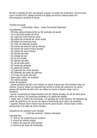Enrole a costela já com sal grosso a gosto no papel de embrulho, amarre bem
com o arame fino, depois enrole em papel alumínio e deixe assar em
churrasqueira durante 4 horas.


Costela de javali
            - Culinarista: Pepe - (Jose Fernandez Iglesias)
ingredientes:
- 05 kilos aproximadamente ou 02 costelas de javali
- 1/2 xícara de azeite de oliva
- 01 copo de vinho branco seco
- 09 grãos de pimenta do reino preta
- 09 grãos de pimenta rosa
- 01 mão de salsinha picada
- 02 ramos de alecrim (só as folhas)
- 04 ramos de salvia fresca picada
- 02 folhas de louro fresco
- 02 dentes de alho
- 01 pitada de sal
- 02 ou 03 limões
- 02 dentes de alho
- 01 pé de alho poró
- 02 cenouras picadas
- 01 galho de salsão
- 1/2 garrafa de vinho branco
- 02 tabletes de caldo de galinha
- 1/2 copo de jerez olorozo
- água para cobrir as costelas
- 01 cebola picada
modo de preparo:
- passe primeiro de 02 a 03 limões na carne e deixe por 05 minutos mais ou
menos. triturar todos os ingredientes acima e antes de colocá-lo na carne,
passar 02 dentes de alho com as mãos na carne e depois regar com o
tempero.
- puxar na panela em fogo brando com 01 cebola picada, 01 pé de alho poró
mais ou menos, 02 cenouras picadas e 01 galho de salsão.
- regar com o molho da marinada, 1/2 garrafa de vinho branco, 02 tabletes de
caldo de galinha e um pouco de água o suficiente para cobrir as costelas.
- quando estiver bem macio leve ao forno para dourar. triture todo molho,
acrescente 1/2 copo de jerez olorozo.

Costelinha de cordeiro com hortelã
                - "chef de cozinha": Glenys Silvestre
ingredientes
- 1. 200 gr de costelinha de cordeiro
- 1 xícara de cebola ralada
- 1 colher de sopa de alho picado
- 2 colheres de sopa de mostarda
 