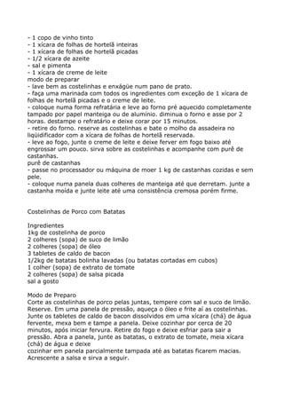 - 1 copo de vinho tinto
- 1 xícara de folhas de hortelã inteiras
- 1 xícara de folhas de hortelã picadas
- 1/2 xícara de azeite
- sal e pimenta
- 1 xícara de creme de leite
modo de preparar
- lave bem as costelinhas e enxágüe num pano de prato.
- faça uma marinada com todos os ingredientes com exceção de 1 xícara de
folhas de hortelã picadas e o creme de leite.
- coloque numa forma refratária e leve ao forno pré aquecido completamente
tampado por papel manteiga ou de alumínio. diminua o forno e asse por 2
horas. destampe o refratário e deixe corar por 15 minutos.
- retire do forno. reserve as costelinhas e bate o molho da assadeira no
liqüidificador com a xícara de folhas de hortelã reservada.
- leve ao fogo, junte o creme de leite e deixe ferver em fogo baixo até
engrossar um pouco. sirva sobre as costelinhas e acompanhe com purê de
castanhas.
purê de castanhas
- passe no processador ou máquina de moer 1 kg de castanhas cozidas e sem
pele.
- coloque numa panela duas colheres de manteiga até que derretam. junte a
castanha moída e junte leite até uma consistência cremosa porém firme.


Costelinhas de Porco com Batatas

Ingredientes
1kg de costelinha de porco
2 colheres (sopa) de suco de limão
2 colheres (sopa) de óleo
3 tabletes de caldo de bacon
1/2kg de batatas bolinha lavadas (ou batatas cortadas em cubos)
1 colher (sopa) de extrato de tomate
2 colheres (sopa) de salsa picada
sal a gosto

Modo de Preparo
Corte as costelinhas de porco pelas juntas, tempere com sal e suco de limão.
Reserve. Em uma panela de pressão, aqueça o óleo e frite aí as costelinhas.
Junte os tabletes de caldo de bacon dissolvidos em uma xícara (chá) de água
fervente, mexa bem e tampe a panela. Deixe cozinhar por cerca de 20
minutos, após iniciar fervura. Retire do fogo e deixe esfriar para sair a
pressão. Abra a panela, junte as batatas, o extrato de tomate, meia xícara
(chá) de água e deixe
cozinhar em panela parcialmente tampada até as batatas ficarem macias.
Acrescente a salsa e sirva a seguir.
 