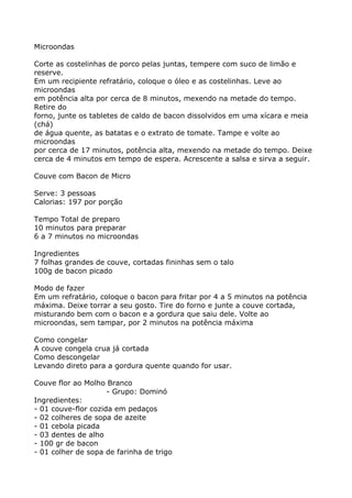 Microondas

Corte as costelinhas de porco pelas juntas, tempere com suco de limão e
reserve.
Em um recipiente refratário, coloque o óleo e as costelinhas. Leve ao
microondas
em potência alta por cerca de 8 minutos, mexendo na metade do tempo.
Retire do
forno, junte os tabletes de caldo de bacon dissolvidos em uma xícara e meia
(chá)
de água quente, as batatas e o extrato de tomate. Tampe e volte ao
microondas
por cerca de 17 minutos, potência alta, mexendo na metade do tempo. Deixe
cerca de 4 minutos em tempo de espera. Acrescente a salsa e sirva a seguir.

Couve com Bacon de Micro

Serve: 3 pessoas
Calorias: 197 por porção

Tempo Total de preparo
10 minutos para preparar
6 a 7 minutos no microondas

Ingredientes
7 folhas grandes de couve, cortadas fininhas sem o talo
100g de bacon picado

Modo de fazer
Em um refratário, coloque o bacon para fritar por 4 a 5 minutos na potência
máxima. Deixe torrar a seu gosto. Tire do forno e junte a couve cortada,
misturando bem com o bacon e a gordura que saiu dele. Volte ao
microondas, sem tampar, por 2 minutos na potência máxima

Como congelar
A couve congela crua já cortada
Como descongelar
Levando direto para a gordura quente quando for usar.

Couve flor ao Molho Branco
                     - Grupo: Dominó
Ingredientes:
- 01 couve-flor cozida em pedaços
- 02 colheres de sopa de azeite
- 01 cebola picada
- 03 dentes de alho
- 100 gr de bacon
- 01 colher de sopa de farinha de trigo
 