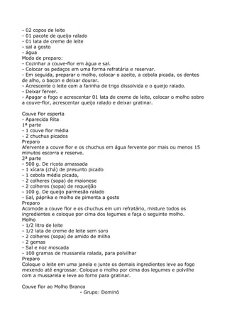 - 02 copos de leite
- 01 pacote de queijo ralado
- 01 lata de creme de leite
- sal a gosto
- água
Modo de preparo:
- Cozinhar a couve-flor em água e sal.
- Colocar os pedaços em uma forma refratária e reservar.
- Em seguida, preparar o molho, colocar o azeite, a cebola picada, os dentes
de alho, o bacon e deixar dourar.
- Acrescente o leite com a farinha de trigo dissolvida e o queijo ralado.
- Deixar ferver.
- Apagar o fogo e acrescentar 01 lata de creme de leite, colocar o molho sobre
a couve-flor, acrescentar queijo ralado e deixar gratinar.

Couve flor esperta
- Aparecida Rita
1ª parte
- 1 couve flor média
- 2 chuchus picados
Preparo
Afervente a couve flor e os chuchus em água fervente por mais ou menos 15
minutos escorra e reserve.
2ª parte
- 500 g. De ricota amassada
- 1 xícara (chá) de presunto picado
- 1 cebola média picada,
- 2 colheres (sopa) de maionese
- 2 colheres (sopa) de requeijão
- 100 g. De queijo parmesão ralado
- Sal, páprika e molho de pimenta a gosto
Preparo
Acomode a couve flor e os chuchus em um refratário, misture todos os
ingredientes e coloque por cima dos legumes e faça o seguinte molho.
Molho
- 1/2 litro de leite
- 1/2 lata de creme de leite sem soro
- 2 colheres (sopa) de amido de milho
- 2 gemas
- Sal e noz moscada
- 100 gramas de mussarela ralada, para polvilhar
Preparo
Coloque o leite em uma janela e junte os demais ingredientes leve ao fogo
mexendo até engrossar. Coloque o molho por cima dos legumes e polvilhe
com a mussarela e leve ao forno para gratinar.

Couve flor ao Molho Branco
                        - Grupo: Dominó
 