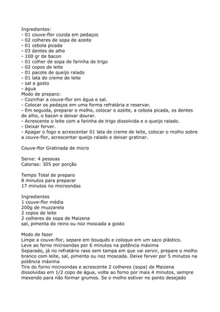 Ingredientes:
- 01 couve-flor cozida em pedaços
- 02 colheres de sopa de azeite
- 01 cebola picada
- 03 dentes de alho
- 100 gr de bacon
- 01 colher de sopa de farinha de trigo
- 02 copos de leite
- 01 pacote de queijo ralado
- 01 lata de creme de leite
- sal a gosto
- água
Modo de preparo:
- Cozinhar a couve-flor em água e sal.
- Colocar os pedaços em uma forma refratária e reservar.
- Em seguida, preparar o molho, colocar o azeite, a cebola picada, os dentes
de alho, o bacon e deixar dourar.
- Acrescente o leite com a farinha de trigo dissolvida e o queijo ralado.
- Deixar ferver.
- Apagar o fogo e acrescentar 01 lata de creme de leite, colocar o molho sobre
a couve-flor, acrescentar queijo ralado e deixar gratinar.

Couve-flor Gratinada de micro

Serve: 4 pessoas
Calorias: 305 por porção

Tempo Total de preparo
8 minutos para preparar
17 minutos no microondas

Ingredientes
1 couve-flor média
200g de muzzarela
2 copos de leite
2 colheres de sopa de Maizena
sal, pimenta do reino ou noz moscada a gosto

Modo de fazer
Limpe a couve-flor, separe em bouquês e coloque em um saco plástico.
Leve ao forno microondas por 6 minutos na potência máxima
Separado, já no refratário raso sem tampa em que vai servir, prepare o molho
branco com leite, sal, pimenta ou noz moscada. Deixe ferver por 5 minutos na
potência máxima
Tire do forno microondas e acrescente 2 colheres (sopa) de Maizena
dissolvidas em 1/2 copo de água, volte ao forno por mais 4 minutos, sempre
mexendo para não formar grumos. Se o molho estiver no ponto desejado
 