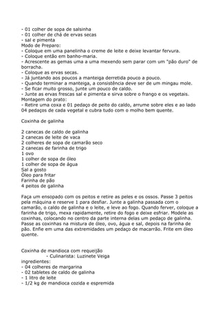 - 01 colher de sopa de salsinha
- 01 colher de chá de ervas secas
- sal e pimenta
Modo de Preparo:
- Coloque em uma panelinha o creme de leite e deixe levantar fervura.
- Coloque então em banho-maria.
- Acrescente as gemas uma a uma mexendo sem parar com um "pão duro" de
borracha.
- Coloque as ervas secas.
- Já juntando aos poucos a manteiga derretida pouco a pouco.
- Quando terminar a manteiga, a consistência deve ser de um mingau mole.
- Se ficar muito grosso, junte um pouco de caldo.
- Junte as ervas frescas sal e pimenta e sirva sobre o frango e os vegetais.
Montagem do prato:
- Retire uma coxa e 01 pedaço de peito do caldo, arrume sobre eles e ao lado
04 pedaços de cada vegetal e cubra tudo com o molho bem quente.

Coxinha de galinha

2 canecas de caldo de galinha
2 canecas de leite de vaca
2 colheres de sopa de camarão seco
2 canecas de farinha de trigo
1 ovo
1 colher de sopa de óleo
1 colher de sopa de água
Sal a gosto
Óleo para fritar
Farinha de pão
4 peitos de galinha

Faça um ensopado com os peitos e retire as peles e os ossos. Passe 3 peitos
pela máquina e reserve 1 para desfiar. Junte a galinha passada com o
camarão, o caldo de galinha e o leite, e leve ao fogo. Quando ferver, coloque a
farinha de trigo, mexa rapidamente, retire do fogo e deixe esfriar. Modele as
coxinhas, colocando no centro da parte interna delas um pedaço de galinha.
Passe as coxinhas na mistura de óleo, ovo, água e sal, depois na farinha de
pão. Enfie em uma das extremidades um pedaço de macarrão. Frite em óleo
quente.


Coxinha de mandioca com requeijão
             - Culinarista: Luzinete Veiga
ingredientes:
- 04 colheres de margarina
- 02 tabletes de caldo de galinha
- 1 litro de leite
- 1/2 kg de mandioca cozida e espremida
 