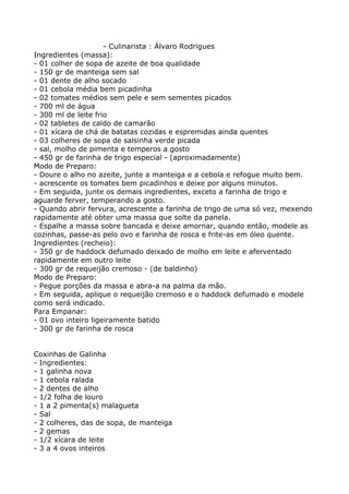 - Culinarista : Álvaro Rodrigues
Ingredientes (massa):
- 01 colher de sopa de azeite de boa qualidade
- 150 gr de manteiga sem sal
- 01 dente de alho socado
- 01 cebola média bem picadinha
- 02 tomates médios sem pele e sem sementes picados
- 700 ml de água
- 300 ml de leite frio
- 02 tabletes de caldo de camarão
- 01 xícara de chá de batatas cozidas e espremidas ainda quentes
- 03 colheres de sopa de salsinha verde picada
- sal, molho de pimenta e temperos a gosto
- 450 gr de farinha de trigo especial - (aproximadamente)
Modo de Preparo:
- Doure o alho no azeite, junte a manteiga e a cebola e refogue muito bem.
- acrescente os tomates bem picadinhos e deixe por alguns minutos.
- Em seguida, junte os demais ingredientes, exceto a farinha de trigo e
aguarde ferver, temperando a gosto.
- Quando abrir fervura, acrescente a farinha de trigo de uma só vez, mexendo
rapidamente até obter uma massa que solte da panela.
- Espalhe a massa sobre bancada e deixe amornar, quando então, modele as
cozinhas, passe-as pelo ovo e farinha de rosca e frite-as em óleo quente.
Ingredientes (recheio):
- 350 gr de haddock defumado deixado de molho em leite e aferventado
rapidamente em outro leite
- 300 gr de requeijão cremoso - (de baldinho)
Modo de Preparo:
- Pegue porções da massa e abra-a na palma da mão.
- Em seguida, aplique o requeijão cremoso e o haddock defumado e modele
como será indicado.
Para Empanar:
- 01 ovo inteiro ligeiramente batido
- 300 gr de farinha de rosca


Coxinhas de Galinha
- Ingredientes:
- 1 galinha nova
- 1 cebola ralada
- 2 dentes de alho
- 1/2 folha de louro
- 1 a 2 pimenta(s) malagueta
- Sal
- 2 colheres, das de sopa, de manteiga
- 2 gemas
- 1/2 xícara de leite
- 3 a 4 ovos inteiros
 