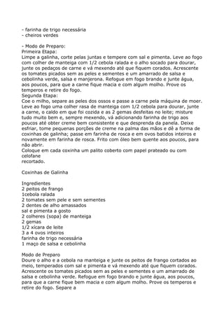 - farinha de trigo necessária
- cheiros verdes

- Modo de Preparo:
Primeira Etapa:
Limpe a galinha, corte pelas juntas e tempere com sal e pimenta. Leve ao fogo
com colher de manteiga com 1/2 cebola ralada e o alho socado para dourar,
junte os pedaços de carne e vá mexendo até que fiquem corados. Acrescente
os tomates picados sem as peles e sementes e um amarrado de salsa e
cebolinha verde, salsa e manjerona. Refogue em fogo brando e junte água,
aos poucos, para que a carne fique macia e com algum molho. Prove os
temperos e retire do fogo.
Segunda Etapa:
Coe o milho, separe as peles dos ossos e passe a carne pela máquina de moer.
Leve ao fogo uma colher rasa de manteiga com 1/2 cebola para dourar, junte
a carne, o caldo em que foi cozida e as 2 gemas desfeitas no leite; misture
tudo muito bem e, sempre mexendo, vá adicionando farinha de trigo aos
poucos até obter creme bem consistente e que desprenda da panela. Deixe
esfriar, tome pequenas porções de creme na palma das mãos e dê a forma de
coxinhas de galinha; passe em farinha de rosca e em ovos batidos inteiros e
novamente em farinha de rosca. Frito com óleo bem quente aos poucos, para
não abrir.
Coloque em cada coxinha um palito coberto com papel prateado ou com
celofane
recortado.

Coxinhas de Galinha

Ingredientes
2 peitos de frango
1cebola ralada
2 tomates sem pele e sem sementes
2 dentes de alho amassados
sal e pimenta a gosto
2 colheres (sopa) de manteiga
2 gemas
1/2 xícara de leite
3 a 4 ovos inteiros
farinha de trigo necessária
1 maço de salsa e cebolinha

Modo de Preparo
Doure o alho e a cebola na manteiga e junte os peitos de frango cortados ao
meio, temperados com sal e pimenta e vá mexendo até que fiquem corados.
Acrescente os tomates picados sem as peles e sementes e um amarrado de
salsa e cebolinha verde. Refogue em fogo brando e junte água, aos poucos,
para que a carne fique bem macia e com algum molho. Prove os temperos e
retire do fogo. Separe a
 