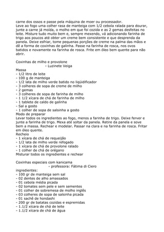 carne dos ossos e passe pela máquina de moer ou processador.
Leve ao fogo uma colher rasa de manteiga com 1/2 cebola ralada para dourar,
junte a carne já moída, o molho em que foi cozida e as 2 gemas desfeitas no
leite. Misture tudo muito bem e, sempre mexendo, vá adicionando farinha de
trigo aos poucos até obter um creme bem consistente e que desprenda da
panela. Deixe esfriar, tome pequenas porções de creme na palma das mãos e
dê a forma de coxinhas de galinha. Passe na farinha de rosca, nos ovos
batidos e novamente na farinha de rosca. Frite em óleo bem quente para não
abrir.

Coxinhas de milho e provolone
                    - Luzinete Veiga
Massa
- 1/2 litro de leite
- 100 g de manteiga
- 1/2 lata de milho verde batido no liqüidificador
- 3 colheres de sopa de creme de milho
- 2 gemas
- 3 colheres de sopa de farinha de milho
- 1 1/2 xícara de chá de farinha de milho
- 1 tablete de caldo de galinha
- Sal a gosto
- 1 colher de sopa de salsinha a gosto
Modo de preparar
Levar todos os ingredientes ao fogo, menos a farinha de trigo. Deixe ferver e
junte a farinha de trigo. Mexa até soltar da panela. Retire da panela e sove
bem a massa. Rechear e modelar. Passar na clara e na farinha de rosca. Fritar
em óleo quente.
Recheio
- 1 xícara de chá de requeijão
- 1/2 lata de milho verde refogado
- 1 xícara de chá de provolone ralado
- 1 colher de chá de orégano
Misturar todos os ingredientes e rechear

Coxinhas especiais com kanicama
                    - professora: Fátima di Ciero
ingredientes:
- 100 gr de manteiga sem sal
- 02 dentes de alho amassados
- 01 cebola média picada
- 02 tomates sem pele e sem sementes
- 01 colher de sobremesa de molho inglês
- 03 colheres de sopa de salsinha picada
- 01 sachê de hondashi
- 200 gr de batatas cozidas e espremidas
- 1.1/2 xícara de chá de leite
- 1.1/2 xícara de chá de água
 