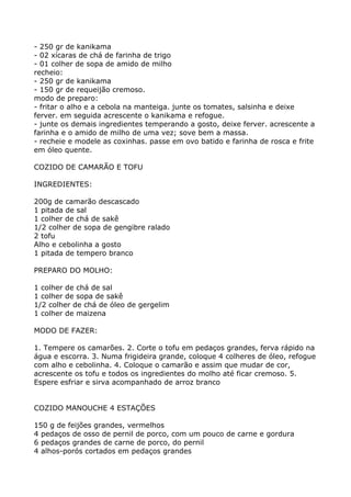 - 250 gr de kanikama
- 02 xícaras de chá de farinha de trigo
- 01 colher de sopa de amido de milho
recheio:
- 250 gr de kanikama
- 150 gr de requeijão cremoso.
modo de preparo:
- fritar o alho e a cebola na manteiga. junte os tomates, salsinha e deixe
ferver. em seguida acrescente o kanikama e refogue.
- junte os demais ingredientes temperando a gosto, deixe ferver. acrescente a
farinha e o amido de milho de uma vez; sove bem a massa.
- recheie e modele as coxinhas. passe em ovo batido e farinha de rosca e frite
em óleo quente.

COZIDO DE CAMARÃO E TOFU

INGREDIENTES:

200g de camarão descascado
1 pitada de sal
1 colher de chá de sakê
1/2 colher de sopa de gengibre ralado
2 tofu
Alho e cebolinha a gosto
1 pitada de tempero branco

PREPARO DO MOLHO:

1 colher de chá de sal
1 colher de sopa de sakê
1/2 colher de chá de óleo de gergelim
1 colher de maizena

MODO DE FAZER:

1. Tempere os camarões. 2. Corte o tofu em pedaços grandes, ferva rápido na
água e escorra. 3. Numa frigideira grande, coloque 4 colheres de óleo, refogue
com alho e cebolinha. 4. Coloque o camarão e assim que mudar de cor,
acrescente os tofu e todos os ingredientes do molho até ficar cremoso. 5.
Espere esfriar e sirva acompanhado de arroz branco


COZIDO MANOUCHE 4 ESTAÇÕES

150 g de feijões grandes, vermelhos
4 pedaços de osso de pernil de porco, com um pouco de carne e gordura
6 pedaços grandes de carne de porco, do pernil
4 alhos-porós cortados em pedaços grandes
 