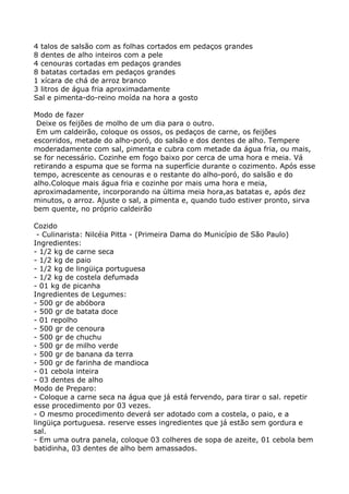 4 talos de salsão com as folhas cortados em pedaços grandes
8 dentes de alho inteiros com a pele
4 cenouras cortadas em pedaços grandes
8 batatas cortadas em pedaços grandes
1 xícara de chá de arroz branco
3 litros de água fria aproximadamente
Sal e pimenta-do-reino moída na hora a gosto

Modo de fazer
 Deixe os feijões de molho de um dia para o outro.
 Em um caldeirão, coloque os ossos, os pedaços de carne, os feijões
escorridos, metade do alho-poró, do salsão e dos dentes de alho. Tempere
moderadamente com sal, pimenta e cubra com metade da água fria, ou mais,
se for necessário. Cozinhe em fogo baixo por cerca de uma hora e meia. Vá
retirando a espuma que se forma na superfície durante o cozimento. Após esse
tempo, acrescente as cenouras e o restante do alho-poró, do salsão e do
alho.Coloque mais água fria e cozinhe por mais uma hora e meia,
aproximadamente, incorporando na última meia hora,as batatas e, após dez
minutos, o arroz. Ajuste o sal, a pimenta e, quando tudo estiver pronto, sirva
bem quente, no próprio caldeirão

Cozido
 - Culinarista: Nilcéia Pitta - (Primeira Dama do Município de São Paulo)
Ingredientes:
- 1/2 kg de carne seca
- 1/2 kg de paio
- 1/2 kg de lingüiça portuguesa
- 1/2 kg de costela defumada
- 01 kg de picanha
Ingredientes de Legumes:
- 500 gr de abóbora
- 500 gr de batata doce
- 01 repolho
- 500 gr de cenoura
- 500 gr de chuchu
- 500 gr de milho verde
- 500 gr de banana da terra
- 500 gr de farinha de mandioca
- 01 cebola inteira
- 03 dentes de alho
Modo de Preparo:
- Coloque a carne seca na água que já está fervendo, para tirar o sal. repetir
esse procedimento por 03 vezes.
- O mesmo procedimento deverá ser adotado com a costela, o paio, e a
lingüiça portuguesa. reserve esses ingredientes que já estão sem gordura e
sal.
- Em uma outra panela, coloque 03 colheres de sopa de azeite, 01 cebola bem
batidinha, 03 dentes de alho bem amassados.
 