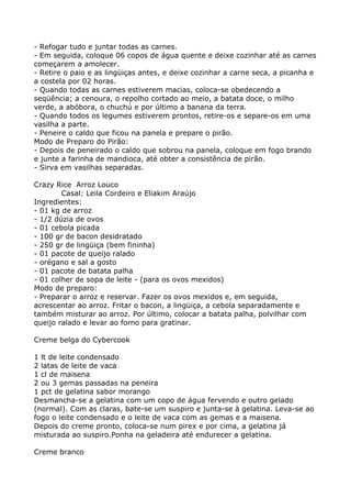 - Refogar tudo e juntar todas as carnes.
- Em seguida, coloque 06 copos de água quente e deixe cozinhar até as carnes
começarem a amolecer.
- Retire o paio e as lingüiças antes, e deixe cozinhar a carne seca, a picanha e
a costela por 02 horas.
- Quando todas as carnes estiverem macias, coloca-se obedecendo a
seqüência; a cenoura, o repolho cortado ao meio, a batata doce, o milho
verde, a abóbora, o chuchú e por último a banana da terra.
- Quando todos os legumes estiverem prontos, retire-os e separe-os em uma
vasilha a parte.
- Peneire o caldo que ficou na panela e prepare o pirão.
Modo de Preparo do Pirão:
- Depois de peneirado o caldo que sobrou na panela, coloque em fogo brando
e junte a farinha de mandioca, até obter a consistência de pirão.
- Sirva em vasilhas separadas.

Crazy Rice Arroz Louco
        Casal: Leila Cordeiro e Eliakim Araújo
Ingredientes:
- 01 kg de arroz
- 1/2 dúzia de ovos
- 01 cebola picada
- 100 gr de bacon desidratado
- 250 gr de lingüiça (bem fininha)
- 01 pacote de queijo ralado
- orégano e sal a gosto
- 01 pacote de batata palha
- 01 colher de sopa de leite - (para os ovos mexidos)
Modo de preparo:
- Preparar o arroz e reservar. Fazer os ovos mexidos e, em seguida,
acrescentar ao arroz. Fritar o bacon, a lingüiça, a cebola separadamente e
também misturar ao arroz. Por último, colocar a batata palha, polvilhar com
queijo ralado e levar ao forno para gratinar.

Creme belga do Cybercook

1 lt de leite condensado
2 latas de leite de vaca
1 cl de maisena
2 ou 3 gemas passadas na peneira
1 pct de gelatina sabor morango
Desmancha-se a gelatina com um copo de água fervendo e outro gelado
(normal). Com as claras, bate-se um suspiro e junta-se à gelatina. Leva-se ao
fogo o leite condensado e o leite de vaca com as gemas e a maisena.
Depois do creme pronto, coloca-se num pirex e por cima, a gelatina já
misturada ao suspiro.Ponha na geladeira até endurecer a gelatina.

Creme branco
 