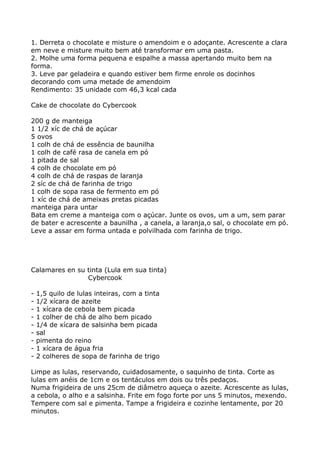 1. Derreta o chocolate e misture o amendoim e o adoçante. Acrescente a clara
em neve e misture muito bem até transformar em uma pasta.
2. Molhe uma forma pequena e espalhe a massa apertando muito bem na
forma.
3. Leve par geladeira e quando estiver bem firme enrole os docinhos
decorando com uma metade de amendoim
Rendimento: 35 unidade com 46,3 kcal cada

Cake de chocolate do Cybercook

200 g de manteiga
1 1/2 xíc de chá de açúcar
5 ovos
1 colh de chá de essência de baunilha
1 colh de café rasa de canela em pó
1 pitada de sal
4 colh de chocolate em pó
4 colh de chá de raspas de laranja
2 síc de chá de farinha de trigo
1 colh de sopa rasa de fermento em pó
1 xíc de chá de ameixas pretas picadas
manteiga para untar
Bata em creme a manteiga com o açúcar. Junte os ovos, um a um, sem parar
de bater e acrescente a baunilha , a canela, a laranja,o sal, o chocolate em pó.
Leve a assar em forma untada e polvilhada com farinha de trigo.




Calamares en su tinta (Lula em sua tinta)
                Cybercook

-   1,5 quilo de lulas inteiras, com a tinta
-   1/2 xícara de azeite
-   1 xícara de cebola bem picada
-   1 colher de chá de alho bem picado
-   1/4 de xícara de salsinha bem picada
-   sal
-   pimenta do reino
-   1 xícara de água fria
-   2 colheres de sopa de farinha de trigo

Limpe as lulas, reservando, cuidadosamente, o saquinho de tinta. Corte as
lulas em anéis de 1cm e os tentáculos em dois ou três pedaços.
Numa frigideira de uns 25cm de diâmetro aqueça o azeite. Acrescente as lulas,
a cebola, o alho e a salsinha. Frite em fogo forte por uns 5 minutos, mexendo.
Tempere com sal e pimenta. Tampe a frigideira e cozinhe lentamente, por 20
minutos.
 