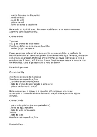 1   queijo Catupiry ou Cremelino
1   cebola batida
1   copo de leite
1   pitada de sal
1   ramo de salsa e cebolinha

Bata tudo no liquidificador. Sirva com rosbife ou carne assada ou como
aperitivo com batatinha frita.

Crème brûlée

7 gemas
500 g de creme de leite fresco
2 colheres (chá) de essência de baunilha
1 colher (sopa) de açúcar

Passe as gemas pela peneira. Acrescente o creme de leite, a essência de
baunilha e o açúcar. Leve ao fogo em banho-maria de água fervente, mexendo
sempre até engrossar. Distribua em forminhas de louça individuais e leve à
geladeira por 2 horas, até ficarem firmes. Salpique com açúcar e queime com
um maçarico. Leve à geladeira até a hora de servir.

Para 6 a 8 pessoas

Creme chantily

3 colheres de sopa de manteiga
3 colheres de sopa de açúcar
1/2 colher de chá de baunilha
1 lata de creme de leite(gelado e sem soro)
1 pitada de fermento em pó

Bata a manteiga, o açúcar e a baunilha até conseguir um creme.
Acrescente o creme de leite e o fermento em pó e bata por mais alguns
minutos.

Creme Chinês

1   pacote de gelatina (de sua preferência)
1   copo de água fervente
1   lata de leite condensado
3   ovos
1   lata de leite
6   colheres de sopa de açúcar


Modo de Fazer:
 