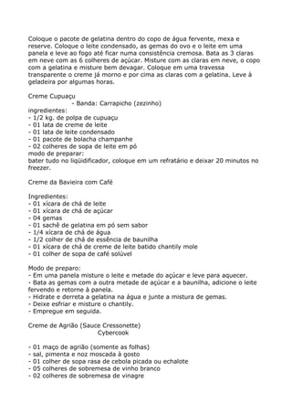 Coloque o pacote de gelatina dentro do copo de água fervente, mexa e
reserve. Coloque o leite condensado, as gemas do ovo e o leite em uma
panela e leve ao fogo até ficar numa consistência cremosa. Bata as 3 claras
em neve com as 6 colheres de açúcar. Misture com as claras em neve, o copo
com a gelatina e misture bem devagar. Coloque em uma travessa
transparente o creme já morno e por cima as claras com a gelatina. Leve à
geladeira por algumas horas.

Creme Cupuaçu
                - Banda: Carrapicho (zezinho)
ingredientes:
- 1/2 kg. de polpa de cupuaçu
- 01 lata de creme de leite
- 01 lata de leite condensado
- 01 pacote de bolacha champanhe
- 02 colheres de sopa de leite em pó
modo de preparar:
bater tudo no liqüidificador, coloque em um refratário e deixar 20 minutos no
freezer.

Creme da Bavieira com Café

Ingredientes:
- 01 xícara de chá de leite
- 01 xícara de chá de açúcar
- 04 gemas
- 01 sachê de gelatina em pó sem sabor
- 1/4 xícara de chá de água
- 1/2 colher de chá de essência de baunilha
- 01 xícara de chá de creme de leite batido chantily mole
- 01 colher de sopa de café solúvel

Modo de preparo:
- Em uma panela misture o leite e metade do açúcar e leve para aquecer.
- Bata as gemas com a outra metade de açúcar e a baunilha, adicione o leite
fervendo e retorne à panela.
- Hidrate e derreta a gelatina na água e junte a mistura de gemas.
- Deixe esfriar e misture o chantily.
- Empregue em seguida.

Creme de Agrião (Sauce Cressonette)
                     Cybercook

-   01 maço de agrião (somente as folhas)
-   sal, pimenta e noz moscada à gosto
-   01 colher de sopa rasa de cebola picada ou echalote
-   05 colheres de sobremesa de vinho branco
-   02 colheres de sobremesa de vinagre
 
