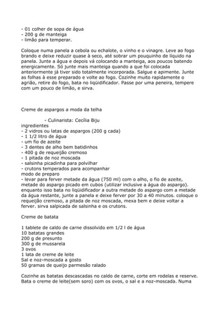 - 01 colher de sopa de água
- 200 g de manteiga
- limão para temperar.

Coloque numa panela a cebola ou echalote, o vinho e o vinagre. Leve ao fogo
brando e deixe reduzir quase à seco, até sobrar um pouquinho de líquido na
panela. Junte a água e depois vá colocando a manteiga, aos poucos batendo
energicamente. Só junte mais manteiga quando a que foi colocada
anteriormente já tiver sido totalmente incorporada. Salgue e apimente. Junte
as folhas à esse preparado e volte ao fogo. Cozinhe muito rapidamente o
agrião, retire do fogo, bata no liqüidificador. Passe por uma peneira, tempere
com um pouco de limão, e sirva.



Creme de aspargos a moda da telha

            - Culinarista: Cecília Biju
ingredientes
- 2 vidros ou latas de aspargos (200 g cada)
- 1 1/2 litro de água
- um fio de azeite
- 3 dentes de alho bem batidinhos
- 400 g de requeijão cremoso
- 1 pitada de noz moscada
- salsinha picadinha para polvilhar
- crutons temperados para acompanhar
modo de preparo
- levar para ferver metade da água (750 ml) com o alho, o fio de azeite,
metade do aspargo picado em cubos (utilizar inclusive a água do aspargo).
enquanto isso bata no liqüidificador a outra metade do aspargo com a metade
da água restante, junte a panela e deixe ferver por 30 a 40 minutos. coloque o
requeijão cremoso, a pitada de noz moscada, mexa bem e deixe voltar a
ferver. sirva salpicada de salsinha e os crutons.

Creme de batata

1 tablete de caldo de carne dissolvido em 1/2 l de água
10 batatas grandes
200 g de presunto
300 g de mussarela
3 ovos
1 lata de creme de leite
Sal e noz-moscada a gosto
50 gramas de queijo parmesão ralado

Cozinhe as batatas descascadas no caldo de carne, corte em rodelas e reserve.
Bata o creme de leite(sem soro) com os ovos, o sal e a noz-moscada. Numa
 