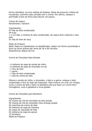 forma refratária, arrume rodelas de batatas, fatias de presunto e fatias de
mussarela, cubrindo cada camada com o creme. Por último, coloque o
parmesão e leve ao forno para dourar um pouco.

Creme de Caquis
Rendimento: Variável

Ingredientes:
01 lata de leite condensado
04 ovos
1 e 1/2 lata, a mesma do leite condensado, de caquis bem maduros e sem
pele
01 lata de leite de vaca

Modo de Preparo:
Bater todos os ingredientes no liqüidificador, dispor em forma caramelada e
levar ao forno quente pôr cerca de 30 a 40 minutos.
Desenformar depois de frio.


Creme de Chocolate falso Danete


-   4   colheres de sopa de amido de milho
-   6   colheres de sopa de chocolate em pó
-   1   litro de leite
-   1   gema
-   1   lata de leite condensado
-   1   lata de creme de leite

Misture o amido de milho, o chocolate, o leite e a gema. coloque o leite
condensado e leve ao fogo até engrossar. Esta mistura vai virar um mingau.
Junte o creme de leite e bata na batedeira até que fique um creme bem
homogêneo. Leve à geladeira e sirva gelado.


Creme de Chocolate para Bombons

Ingredientes:
02 xícaras de chá de chocolate ao leite picado
02 xícaras de chá de chocolate meio amargo picado
02 caixinhas de creme de leite
04 colheres de sopa de maizena
02 copos de requeijão de leite
02 colheres de sopa de açúcar
12 bombons
Modo de Preparo:
 