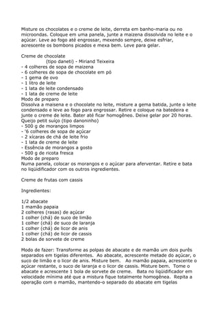 Misture os chocolates e o creme de leite, derreta em banho-maria ou no
microondas. Coloque em uma panela, junte a maizena dissolvida no leite e o
açúcar. Leve ao fogo até engrossar, mexendo sempre, deixe esfriar,
acrescente os bombons picados e mexa bem. Leve para gelar.

Creme de chocolate
             (tipo daneti) - Miriand Teixeira
- 4 colheres de sopa de maizena
- 6 colheres de sopa de chocolate em pó
- 1 gema de ovo
- 1 litro de leite
- 1 lata de leite condensado
- 1 lata de creme de leite
Modo de preparo
Dissolva a maisena e o chocolate no leite, misture a gema batida, junte o leite
condensado e leve ao fogo para engrossar. Retire e coloque na batedeira e
junte o creme de leite. Bater até ficar homogêneo. Deixe gelar por 20 horas.
Queijo petit suíço (tipo danoninho)
- 500 g de morangos limpos
- '6 colheres de sopa de açúcar
- 2 xícaras de chá de leite frio
- 1 lata de creme de leite
- Essência de morangos a gosto
- 500 g de ricota fresca
Modo de preparo
Numa panela, colocar os morangos e o açúcar para aferventar. Retire e bata
no liqüidificador com os outros ingredientes.

Creme de frutas com cassis

Ingredientes:

1/2 abacate
1 mamão papaia
2 colheres (rasas) de açúcar
1 colher (chá) de suco de limão
1 colher (chá) de suco de laranja
1 colher (chá) de licor de anis
1 colher (chá) de licor de cassis
2 bolas de sorvete de creme

Modo de fazer: Transforme as polpas de abacate e de mamão um dois purês
separados em tigelas diferentes. Ao abacate, acrescente metade do açúcar, o
suco de limão e o licor de anis. Misture bem. Ao mamão papaia, acrescente o
açúcar restante, o suco de laranja e o licor de cassis. Misture bem. Tome o
abacate e acrescente 1 bola de sorvete de creme. Bata no liqüidificador em
velocidade mínima até que a mistura fique totalmente homogênea. Repita a
operação com o mamão, mantendo-o separado do abacate em tigelas
 