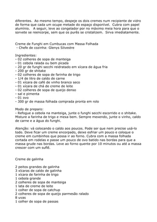 diferentes. Ao mesmo tempo, despeje os dois cremes num recipiente de vidro
de forma que cada um ocupe metade do espaço disponível. Cubra com papel
alumínio. A seguir, leve ao congelador por no máximo meia hora para que o
sorvete se reencorpe, sem que os purês se cristalizem. Sirva imediatamente.


Creme de Funghi em Cumbucas com Massa Folhada
 - Chefe de cozinha: Glenys Silvestre

Ingredientes:
- 02 colheres de sopa de manteiga
- 01 cebola ralada ou bem picada
- 20 gr de funghi secchi reidratado em xícara de água fria
- 200 gr de shitake
- 02 colheres de sopa de farinha de trigo
- 1/4 de litro de caldo de carne
- 01 xícara de café de vinho branco seco
- 01 xícara de chá de creme de leite
- 02 colheres de sopa de queijo denso
- sal e pimenta
- 01 ovo
- 300 gr de massa folhada comprada pronta em rolo

Modo de preparo:
- Refogue a cebola na manteiga, junte o funghi secchi escorrido e o shitake.
Misture a farinha de trigo e mexa bem. Sempre mexendo, junte o vinho, caldo
de carne e a água do funghi.

Atenção: vá colocando o caldo aos poucos. Pode ser que nem precise usá-lo
todo. Deve ficar um creme encorpado, deixe esfriar um pouco e coloque o
creme em cumbinhos que possa ir ao forno. Cubra com a massa folhada
cortada em rodelas e passe um pouco de ovo batido nas bordas para que a
massa grude nas bordas. Leve ao forno quente por 10 minutos ou até a massa
crescer com um suflê.


Creme de galinha

2   peitos grandes de galinha
3   xícaras de caldo de galinha
1   xícara de farinha de trigo
1   cebola grande
2   colheres de sopa de manteiga
1   lata de creme de leite
1   colher de sopa de catchup
2   colheres de sopa de queijo parmesão ralado
8   uvas
1   colher de sopa de passas
 