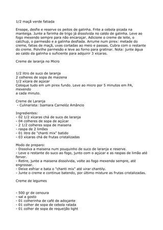 1/2 maçã verde fatiada

Ensope, desfie e reserve os peitos de galinha. Frite a cebola picada na
manteiga. Junte a farinha de trigo já dissolvida no caldo de galinha. Leve ao
fogo mexendo sempre para não encaroçar. Adicione o creme de leite, o
catchup, o parmesão e a galinha desfiada. Arrume num pirex: metade do
creme, fatias de maçã, uvas cortadas ao meio e passas. Cubra com o restante
do creme. Polvilhe parmesão e leve ao forno para gratinar. Nota: junte água
ao caldo da galinha o suficiente para adquirir 3 xícaras.

Creme de laranja no Micro


1/2 litro de suco de laranja
2 colheres de sopa de maizena
1/2 xícara de açúcar
Coloque tudo em um pirex fundo. Leve ao micro por 5 minutos em PA,
mexendo
a cada minuto.

Creme de Laranja
 - Culinarista: Isamara Carnelóz Amâncio

Ingredientes:
- 02 1/2 xícaras chá de suco de laranja
- 04 colheres de sopa de açúcar
- 2 1/2 colheres sopa de maisena
- raspa de 2 limões
- 01 litro de "chanti mix" batido
- 03 xícaras chá de frutas cristalizadas

Modo de preparo:
- Dissolva a maisena num pouquinho de suco de laranja e reserve.
- Leve o restante do suco ao fogo, junto com o açúcar e as raspas de limão até
ferver.
- Retire, junte a maisena dissolvida, volte ao fogo mexendo sempre, até
engrossar.
- Deixe esfriar e bata o "chanti mix" até virar chantily.
- Junte o creme e continue batendo, por último misture as frutas cristalizadas.

Creme de legumes


-   500 gr de cenoura
-   sal a gosto
-   01 colherinha de café de adoçante
-   01 colher de sopa de cebola ralada
-   01 colher de sopa de requeijão light
 
