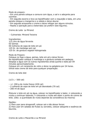 Modo de preparo:
- Em uma panela coloque a cenoura com água, o sal e o adoçante para
cozinhar.
- Em seguida escorra e leve ao liqüidificador com o requeijão e bata, em uma
panela coloque a margarina e a cebola e deixe dourar.
- Em seguida acrescente o creme e deixe refogar por alguns minutos.
- Repita a operação para a beterraba (se preferir este legume).

Creme de Leite La Miriand

- Culinarista: Miriand Teixeira

Ingredientes:
1/2 Litro de água fervente
02 Gemas
06 Colheres de sopa de leite em pó
125 Gr. de manteiga sem sal
125 Gr. de gordura vegetal hidrogenada

Modo de Preparo:
Coloque no fogo a água, gemas, leite em pó e deixe ferver.
No liqüidificador coloque a manteiga e a gordura cortada em pedaços.
Despeje a água com os outros ingredientes ainda quente e bata por 04
minutos aproximadamente.
Coloque em um recipiente de vidro e deixe na geladeira por 24 horas.
Utilize este creme de leite para qualquer preparação:

Creme de leite diet


(1/2 L - 500 cal)

- +/- 200 g de ricota fresca (430 cal)
- 2 colheres de sopa de leite em pó desnatado (70 cal)
- 200 ml de água

Misturar o leite em pó na água, colocar no liqüidificador e bater, ir colocando a
ricota e continuar batendo, ir colocando a ricota até obter o ponto de creme de
leite. (Obs: a quantidade de ricota depende da consistência da mesma)

Opções:
1) Para usar para strogonoff, colocar sal e não deixar ferver.
2) Para usar em saladas de frutas ou sorvetes, colocar adoçante e essência de
baunilia.



Creme de Leite e Macarrão a La Miriand
 