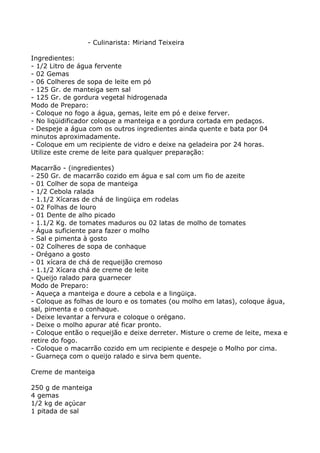 - Culinarista: Miriand Teixeira

Ingredientes:
- 1/2 Litro de água fervente
- 02 Gemas
- 06 Colheres de sopa de leite em pó
- 125 Gr. de manteiga sem sal
- 125 Gr. de gordura vegetal hidrogenada
Modo de Preparo:
- Coloque no fogo a água, gemas, leite em pó e deixe ferver.
- No liqüidificador coloque a manteiga e a gordura cortada em pedaços.
- Despeje a água com os outros ingredientes ainda quente e bata por 04
minutos aproximadamente.
- Coloque em um recipiente de vidro e deixe na geladeira por 24 horas.
Utilize este creme de leite para qualquer preparação:

Macarrão - (ingredientes)
- 250 Gr. de macarrão cozido em água e sal com um fio de azeite
- 01 Colher de sopa de manteiga
- 1/2 Cebola ralada
- 1.1/2 Xícaras de chá de lingüiça em rodelas
- 02 Folhas de louro
- 01 Dente de alho picado
- 1.1/2 Kg. de tomates maduros ou 02 latas de molho de tomates
- Água suficiente para fazer o molho
- Sal e pimenta à gosto
- 02 Colheres de sopa de conhaque
- Orégano a gosto
- 01 xícara de chá de requeijão cremoso
- 1.1/2 Xícara chá de creme de leite
- Queijo ralado para guarnecer
Modo de Preparo:
- Aqueça a manteiga e doure a cebola e a lingüiça.
- Coloque as folhas de louro e os tomates (ou molho em latas), coloque água,
sal, pimenta e o conhaque.
- Deixe levantar a fervura e coloque o orégano.
- Deixe o molho apurar até ficar pronto.
- Coloque então o requeijão e deixe derreter. Misture o creme de leite, mexa e
retire do fogo.
- Coloque o macarrão cozido em um recipiente e despeje o Molho por cima.
- Guarneça com o queijo ralado e sirva bem quente.

Creme de manteiga

250 g de manteiga
4 gemas
1/2 kg de açúcar
1 pitada de sal
 