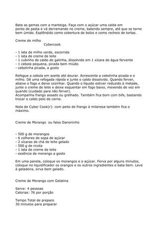 Bata as gemas com a manteiga. Faça com o açúcar uma calda em
ponto de pasta e vá derramando no creme, batendo sempre, até que se torne
bem úmido. Esplêndido como cobertura de bolos e como recheio de tortas.

Creme de milho
                    Cybercook

-   1 lata de milho verde, escorrida
-   1 lata de creme de leite
-   1 cubinho de caldo de galinha, dissolvido em 1 xícara de água fervente
-   1 cebola pequena, picada bem miúdo
-   cebolinha picada, a gosto

Refogue a cebola em azeite até dourar. Acrescente a cebolinha picada e o
milho. Dê uma refogada rápida e junte o caldo dissolvido. Quando ferver,
abaixe o fogo e deixe cozinhar. Quando o líquido estiver reduzido à metade,
junte o creme de leite e deixe esquentar em fogo baixo, mexendo de vez em
quando (cuidado para não ferver).
Acompanha frango assado ou grelhado. Também fica bom com bife, bastando
trocar o caldo pelo de carne.

Nota do Cyber Cook(r): com peito de frango à milanesa também fica o
máximo.


Creme de Morango ou falso Danoninho


-   500 g de morangos
-   6 colheres de sopa de açúcar
-   2 xícaras de chá de leite gelado
-   500 g de ricota
-   1 lata de creme de leite
-   essência de morango a gosto

Em uma panela, coloque os morangos e o açúcar. Ferva por alguns minutos,
coloque no liquidificador os orangos e os outros ingredientes e bata bem. Leve
à geladeira, sirva bem gelado.


Creme de Morango com Gelatina

Serve: 4 pessoas
Calorias: 76 por porção

Tempo Total de preparo
30 minutos para preparar
 