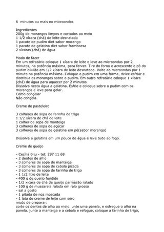 6 minutos ou mais no microondas

Ingredientes
200g de morangos limpos e cortados ao meio
1 1/2 xícara (chá) de leite desnatado
1 pacote de pudim diet sabor morango
1 pacote de gelatina diet sabor framboesa
2 xícaras (chá) de água

Modo de fazer
Em um refratário coloque 1 xícara de leite e leve ao microondas por 2
minutos, na potência máxima, para ferver. Tire do forno e acrescente o pó do
pudim diluído em 1/2 xícara de leite desnatado. Volte ao microondas por 1
minuto na potência máxima. Coloque o pudim em uma forma, deixe esfriar e
distribua os morangos sobre o pudim. Em outro refratário coloque 1 xícara
(chá) de água para aquecer por 2 minutos
Dissolva nesta água a gelatina. Esfrie e coloque sobre o pudim com os
morangos e leve para gelar.
Como congelar
Não congela.

Creme de pasteleiro

3   colheres de sopa de farinha de trigo
1   1/2 xícara de chá de leite
1   colher de sopa de manteiga
3   colheres de sopa de açúcar
3   colheres de sopa de gelatina em pó(sabor morango)

Dissolva a gelatina em um pouco de água e leve tudo ao fogo.

Creme de queijo

- Cecília Biju - tel: 297 11 68
- 2 dentes de alho
- 3 colheres de sopa de manteiga
- 3 colheres de sopa de cebola picada
- 3 colheres de sopa de farinha de trigo
- 1 1/2 litro de leite
- 400 g de queijo fundido
- 1/2 xícara de chá de queijo parmesão ralado
- 100 g de mussarela ralada em ralo grosso
- sal a gosto
- 1 pitada de noz moscada
- 1 lata de creme de leite com soro
modo de preparar:
corte os dentes de alho ao meio. unte uma panela, e esfregue o alho na
panela. junte a manteiga e a cebola e refogue, coloque a farinha de trigo,
 