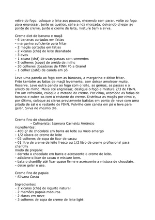 retire do fogo. coloque o leite aos poucos, mexendo sem parar. volte ao fogo
para engrossar, junte os queijos, sal e a noz moscada, deixando chegar ao
ponto de creme. junte o creme de leite, misture bem e sirva.

Creme diet de banana e maçã
- 6 bananas cortadas em fatias
- margarina suficiente para fritar
- 2 maçãs cortadas em fatias
- 2 xícaras (chá) de leite desnatado
- 3 ovos
- 1 xícara (chá) de uvas-passas sem sementes
- 3 colheres (sopa) de amido de milho
- 30 colheres dosadoras de FINN Pó a Granel
- 1 colher (café) de canela em pó
-
Leve uma panela ao fogo com as bananas, a margarina e deixe fritar.
Frite também as fatias de maçã levemente, sem deixar amolecer muito.
Reserve. Leve outra panela ao fogo com o leite, as gemas, as passas e o
amido de milho. Mexa até engrossar, desligue o fogo e misture 2/3 de FINN.
Em um refratário, coloque a metade do creme. Por cima, acomode as fatias de
banana e cubra-as com o restante do creme. Distribua as maçãs por cima e,
por último, coloque as claras previamente batidas em ponto de neve com uma
pitada de sal e o restante de FINN. Polvilhe com canela em pó e leve para
gelar. Sirva no mesmo dia.


Creme fino de chocolate
           - Culinarista: Isamara Carnelóz Amâncio
ingredientes:
- 400 gr de chocolate em barra ao leite ou meio amargo
- 1/2 xícara de creme de leite
- 03 colheres de sopa de licor de cacau
- 01 litro de creme de leite fresco ou 1/2 litro de creme profissional para
chantilly
modo de preparo:
- derreta o chocolate em barra e acrescente o creme de leite.
- adicione o licor de cacau e misture bem.
- bata o chantilly até ficar quase firme e acrescente a mistura de chocolate.
- deixe gelar e use.

Creme fino de papaia
- Silvana Costa

Ingredientes:
- 2 xícaras (chá) de iogurte natural
- 2 mamões papaia maduros
- 2 claras em neve
- 3 colheres de sopa de creme de leite light
 