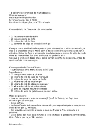 - 1 colher de sobremesa de multiadoçante.
Modo de preparar
Bater tudo no liqüidificador.
Levar para gelar por 3 horas
Rendimento: 8 porções com 76 kcal cada.


Creme Gelado de Chocolate de microondas


-   01   lata de leite condensado
-   01   lata de creme de leite
-   01   colher de chá de óleo
-   02   colheres de sopa de Chocolate em pó

Coloque numa vasilha funda e própria para microondas o leite condensado, o
óleo e o chocolate em pó. Mexa bem e deixe cozinhar na potência alta por 3
minutos. Retire do fogo e acrescente imediatamente o creme de leite. Leve de
volta ao microondas por 2 ou 3 minutos na potência alta.
Coloque o creme em taças altas, deixe esfriar e ponha na geladeira. Antes de
servir enfeite com morangos.


Creme gelado de Frutas Cítricas
 - Nutricionista: Dra. Maria Cecília Corsi Dias
Ingredientes:
- 03 mangas sem casca e picadas
- 01 xícara de chá de suco de maracujá
- 01 colher de sopa de raspa de limão
- 01 xícara de chá de leite em pó
- 01 xícara de chá de adoçante granular
- 01 xícara de chá de leite desnatado
- 01 pote de iogurte natural desnatado
- 01 colher de sopa de gelatina em pó sem sabor

Modo de preparo:
- Leve as mangas e o suco de maracujá (purê de frutas), ao fogo para
cozinhar por 15 minutos.
- Deixe esfriar.
- No liqüidificador coloque o leite desnatado, em seguida o pó e o adoçante e
deixe bater por 02 minutos.
- Em seguida, acrescente o limão, o purê de frutas já frio, o iogurte e a
gelatina.
- Deixe bater por mais dois minutos e leve em taças à geladeira por 02 horas.
Obs: Caloria por taça: 94 calorias.


Para o molho:
 