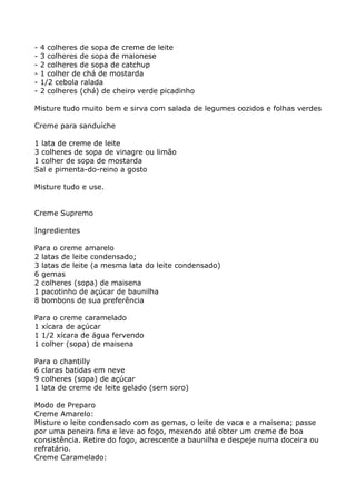 -   4 colheres de sopa de creme de leite
-   3 colheres de sopa de maionese
-   2 colheres de sopa de catchup
-   1 colher de chá de mostarda
-   1/2 cebola ralada
-   2 colheres (chá) de cheiro verde picadinho

Misture tudo muito bem e sirva com salada de legumes cozidos e folhas verdes

Creme para sanduíche

1 lata de creme de leite
3 colheres de sopa de vinagre ou limão
1 colher de sopa de mostarda
Sal e pimenta-do-reino a gosto

Misture tudo e use.


Creme Supremo

Ingredientes

Para o creme amarelo
2 latas de leite condensado;
3 latas de leite (a mesma lata do leite condensado)
6 gemas
2 colheres (sopa) de maisena
1 pacotinho de açúcar de baunilha
8 bombons de sua preferência

Para o creme caramelado
1 xícara de açúcar
1 1/2 xícara de água fervendo
1 colher (sopa) de maisena

Para o chantilly
6 claras batidas em neve
9 colheres (sopa) de açúcar
1 lata de creme de leite gelado (sem soro)

Modo de Preparo
Creme Amarelo:
Misture o leite condensado com as gemas, o leite de vaca e a maisena; passe
por uma peneira fina e leve ao fogo, mexendo até obter um creme de boa
consistência. Retire do fogo, acrescente a baunilha e despeje numa doceira ou
refratário.
Creme Caramelado:
 