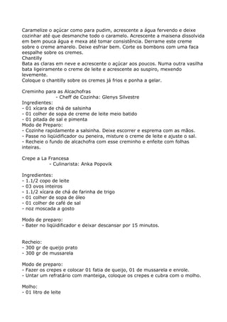 Caramelize o açúcar como para pudim, acrescente a água fervendo e deixe
cozinhar até que desmanche todo o caramelo. Acrescente a maisena dissolvida
em bem pouca água e mexa até tomar consistência. Derrame este creme
sobre o creme amarelo. Deixe esfriar bem. Corte os bombons com uma faca
eespalhe sobre os cremes.
Chantilly
Bata as claras em neve e acrescente o açúcar aos poucos. Numa outra vasilha
bata ligeiramente o creme de leite e acrescente ao suspiro, mexendo
levemente.
Coloque o chantilly sobre os cremes já frios e ponha a gelar.

Creminho para as Alcachofras
               - Cheff de Cozinha: Glenys Silvestre
Ingredientes:
- 01 xícara de chá de salsinha
- 01 colher de sopa de creme de leite meio batido
- 01 pitada de sal e pimenta
Modo de Preparo:
- Cozinhe rapidamente a salsinha. Deixe escorrer e esprema com as mãos.
- Passe no liqüidificador ou peneira, misture o creme de leite e ajuste o sal.
- Recheie o fundo de alcachofra com esse creminho e enfeite com folhas
inteiras.

Crepe a La Francesa
           - Culinarista: Anka Popovik

Ingredientes:
- 1.1/2 copo de leite
- 03 ovos inteiros
- 1.1/2 xícara de chá de farinha de trigo
- 01 colher de sopa de óleo
- 01 colher de café de sal
- noz moscada a gosto

Modo de preparo:
- Bater no liqüidificador e deixar descansar por 15 minutos.


Recheio:
- 300 gr de queijo prato
- 300 gr de mussarela

Modo de preparo:
- Fazer os crepes e colocar 01 fatia de queijo, 01 de mussarela e enrole.
- Untar um refratário com manteiga, coloque os crepes e cubra com o molho.

Molho:
- 01 litro de leite
 