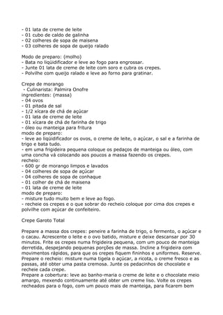 -   01   lata de creme de leite
-   01   cubo de caldo de galinha
-   02   colheres de sopa de maisena
-   03   colheres de sopa de queijo ralado

Modo de preparo: (molho)
- Bata no liqüidificador e leve ao fogo para engrossar.
- Junte 01 lata de creme de leite com soro e cubra os crepes.
- Polvilhe com queijo ralado e leve ao forno para gratinar.

Crepe de morango
 - Culinarista: Palmira Onofre
ingredientes: (massa)
- 04 ovos
- 01 pitada de sal
- 1/2 xícara de chá de açúcar
- 01 lata de creme de leite
- 01 xícara de chá de farinha de trigo
- óleo ou manteiga para fritura
modo de preparo:
- leve ao liqüidificador os ovos, o creme de leite, o açúcar, o sal e a farinha de
trigo e bata tudo.
- em uma frigideira pequena coloque os pedaços de manteiga ou óleo, com
uma concha vá colocando aos poucos a massa fazendo os crepes.
recheio:
- 600 gr de morango limpos e lavados
- 04 colheres de sopa de açúcar
- 04 colheres de sopa de conhaque
- 01 colher de chá de maisena
- 01 lata de creme de leite
modo de preparo:
- misture tudo muito bem e leve ao fogo.
- recheie os crepes e o que sobrar do recheio coloque por cima dos crepes e
polvilhe com açúcar de confeiteiro.

Crepe Garoto Total

Prepare a massa dos crepes: peneire a farinha de trigo, o fermento, o açúcar e
o cacau. Acrescente o leite e o ovo batido, misture e deixe descansar por 30
minutos. Frite os crepes numa frigideira pequena, com um pouco de manteiga
derretida, despejando pequenas porções de massa. Incline a frigideira com
movimentos rápidos, para que os crepes fiquem fininhos e uniformes. Reserve.
Prepare o recheio: misture numa tigela o açúcar, a ricota, o creme fresco e as
passas, até obter uma pasta cremosa. Junte os pedacinhos de chocolate e
recheie cada crepe.
Prepare a cobertura: leve ao banho-maria o creme de leite e o chocolate meio
amargo, mexendo continuamente até obter um creme liso. Volte os crepes
recheados para o fogo, com um pouco mais de manteiga, para ficarem bem
 
