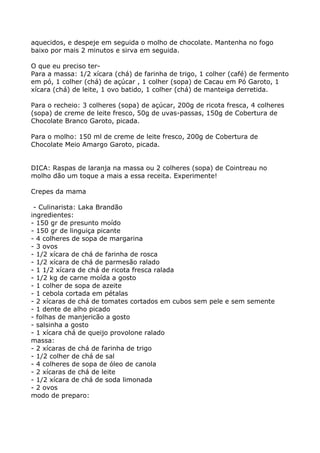 aquecidos, e despeje em seguida o molho de chocolate. Mantenha no fogo
baixo por mais 2 minutos e sirva em seguida.

O que eu preciso ter-
Para a massa: 1/2 xícara (chá) de farinha de trigo, 1 colher (café) de fermento
em pó, 1 colher (chá) de açúcar , 1 colher (sopa) de Cacau em Pó Garoto, 1
xícara (chá) de leite, 1 ovo batido, 1 colher (chá) de manteiga derretida.

Para o recheio: 3 colheres (sopa) de açúcar, 200g de ricota fresca, 4 colheres
(sopa) de creme de leite fresco, 50g de uvas-passas, 150g de Cobertura de
Chocolate Branco Garoto, picada.

Para o molho: 150 ml de creme de leite fresco, 200g de Cobertura de
Chocolate Meio Amargo Garoto, picada.


DICA: Raspas de laranja na massa ou 2 colheres (sopa) de Cointreau no
molho dão um toque a mais a essa receita. Experimente!

Crepes da mama

 - Culinarista: Laka Brandão
ingredientes:
- 150 gr de presunto moído
- 150 gr de linguiça picante
- 4 colheres de sopa de margarina
- 3 ovos
- 1/2 xícara de chá de farinha de rosca
- 1/2 xícara de chá de parmesão ralado
- 1 1/2 xícara de chá de ricota fresca ralada
- 1/2 kg de carne moída a gosto
- 1 colher de sopa de azeite
- 1 cebola cortada em pétalas
- 2 xícaras de chá de tomates cortados em cubos sem pele e sem semente
- 1 dente de alho picado
- folhas de manjericão a gosto
- salsinha a gosto
- 1 xícara chá de queijo provolone ralado
massa:
- 2 xícaras de chá de farinha de trigo
- 1/2 colher de chá de sal
- 4 colheres de sopa de óleo de canola
- 2 xícaras de chá de leite
- 1/2 xícara de chá de soda limonada
- 2 ovos
modo de preparo:
 