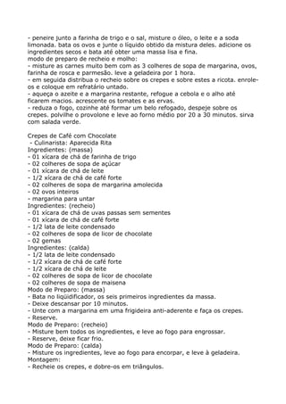 - peneire junto a farinha de trigo e o sal, misture o óleo, o leite e a soda
limonada. bata os ovos e junte o líquido obtido da mistura deles. adicione os
ingredientes secos e bata até obter uma massa lisa e fina.
modo de preparo de recheio e molho:
- misture as carnes muito bem com as 3 colheres de sopa de margarina, ovos,
farinha de rosca e parmesão. leve a geladeira por 1 hora.
- em seguida distribua o recheio sobre os crepes e sobre estes a ricota. enrole-
os e coloque em refratário untado.
- aqueça o azeite e a margarina restante, refogue a cebola e o alho até
ficarem macios. acrescente os tomates e as ervas.
- reduza o fogo, cozinhe até formar um belo refogado, despeje sobre os
crepes. polvilhe o provolone e leve ao forno médio por 20 a 30 minutos. sirva
com salada verde.

Crepes de Café com Chocolate
 - Culinarista: Aparecida Rita
Ingredientes: (massa)
- 01 xícara de chá de farinha de trigo
- 02 colheres de sopa de açúcar
- 01 xícara de chá de leite
- 1/2 xícara de chá de café forte
- 02 colheres de sopa de margarina amolecida
- 02 ovos inteiros
- margarina para untar
Ingredientes: (recheio)
- 01 xícara de chá de uvas passas sem sementes
- 01 xícara de chá de café forte
- 1/2 lata de leite condensado
- 02 colheres de sopa de licor de chocolate
- 02 gemas
Ingredientes: (calda)
- 1/2 lata de leite condensado
- 1/2 xícara de chá de café forte
- 1/2 xícara de chá de leite
- 02 colheres de sopa de licor de chocolate
- 02 colheres de sopa de maisena
Modo de Preparo: (massa)
- Bata no liqüidificador, os seis primeiros ingredientes da massa.
- Deixe descansar por 10 minutos.
- Unte com a margarina em uma frigideira anti-aderente e faça os crepes.
- Reserve.
Modo de Preparo: (recheio)
- Misture bem todos os ingredientes, e leve ao fogo para engrossar.
- Reserve, deixe ficar frio.
Modo de Preparo: (calda)
- Misture os ingredientes, leve ao fogo para encorpar, e leve à geladeira.
Montagem:
- Recheie os crepes, e dobre-os em triângulos.
 