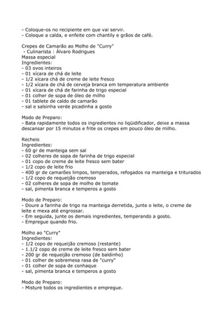 - Coloque-os no recipiente em que vai servir.
- Coloque a calda, e enfeite com chantily e grãos de café.

Crepes de Camarão ao Molho de "Curry"
 - Culinarista : Álvaro Rodrigues
Massa especial
Ingredientes:
- 03 ovos inteiros
- 01 xícara de chá de leite
- 1/2 xícara chá de creme de leite fresco
- 1/2 xícara de chá de cerveja branca em temperatura ambiente
- 01 xícara de chá de farinha de trigo especial
- 01 colher de sopa de óleo de milho
- 01 tablete de caldo de camarão
- sal e salsinha verde picadinha a gosto

Modo de Preparo:
- Bata rapidamente todos os ingredientes no liqüidificador, deixe a massa
descansar por 15 minutos e frite os crepes em pouco óleo de milho.

Recheio
Ingredientes:
- 60 gr de manteiga sem sal
- 02 colheres de sopa de farinha de trigo especial
- 01 copo de creme de leite fresco sem bater
- 1/2 copo de leite frio
- 400 gr de camarões limpos, temperados, refogados na manteiga e triturados
- 1/2 copo de requeijão cremoso
- 02 colheres de sopa de molho de tomate
- sal, pimenta branca e temperos a gosto

Modo de Preparo:
- Doure a farinha de trigo na manteiga derretida, junte o leite, o creme de
leite e mexa até engrossar.
- Em seguida, junte os demais ingredientes, temperando a gosto.
- Empregue quando frio.

Molho ao "Curry"
Ingredientes:
- 1/2 copo de requeijão cremoso (restante)
- 1.1/2 copo de creme de leite fresco sem bater
- 200 gr de requeijão cremoso (de baldinho)
- 01 colher de sobremesa rasa de "curry"
- 01 colher de sopa de conhaque
- sal, pimenta branca e temperos a gosto

Modo de Preparo:
- Misture todos os ingredientes e empregue.
 