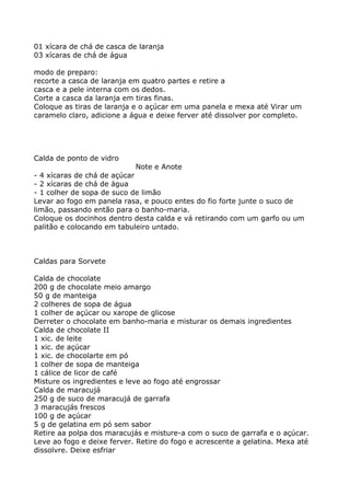 01 xícara de chá de casca de laranja
03 xícaras de chá de água

modo de preparo:
recorte a casca de laranja em quatro partes e retire a
casca e a pele interna com os dedos.
Corte a casca da laranja em tiras finas.
Coloque as tiras de laranja e o açúcar em uma panela e mexa até Virar um
caramelo claro, adicione a água e deixe ferver até dissolver por completo.




Calda de ponto de vidro
                            Note e Anote
- 4 xícaras de chá de açúcar
- 2 xícaras de chá de água
- 1 colher de sopa de suco de limão
Levar ao fogo em panela rasa, e pouco entes do fio forte junte o suco de
limão, passando então para o banho-maria.
Coloque os docinhos dentro desta calda e vá retirando com um garfo ou um
palitão e colocando em tabuleiro untado.



Caldas para Sorvete

Calda de chocolate
200 g de chocolate meio amargo
50 g de manteiga
2 colheres de sopa de água
1 colher de açúcar ou xarope de glicose
Derreter o chocolate em banho-maria e misturar os demais ingredientes
Calda de chocolate II
1 xic. de leite
1 xic. de açúcar
1 xic. de chocolarte em pó
1 colher de sopa de manteiga
1 cálice de licor de café
Misture os ingredientes e leve ao fogo até engrossar
Calda de maracujá
250 g de suco de maracujá de garrafa
3 maracujás frescos
100 g de açúcar
5 g de gelatina em pó sem sabor
Retire aa polpa dos maracujás e misture-a com o suco de garrafa e o açúcar.
Leve ao fogo e deixe ferver. Retire do fogo e acrescente a gelatina. Mexa até
dissolvre. Deixe esfriar
 
