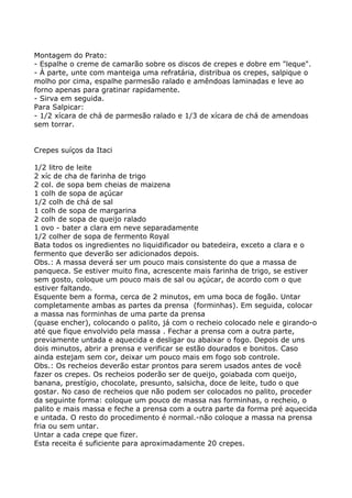 Montagem do Prato:
- Espalhe o creme de camarão sobre os discos de crepes e dobre em "leque".
- À parte, unte com manteiga uma refratária, distribua os crepes, salpique o
molho por cima, espalhe parmesão ralado e amêndoas laminadas e leve ao
forno apenas para gratinar rapidamente.
- Sirva em seguida.
Para Salpicar:
- 1/2 xícara de chá de parmesão ralado e 1/3 de xícara de chá de amendoas
sem torrar.


Crepes suíços da Itaci

1/2 litro de leite
2 xíc de cha de farinha de trigo
2 col. de sopa bem cheias de maizena
1 colh de sopa de açúcar
1/2 colh de chá de sal
1 colh de sopa de margarina
2 colh de sopa de queijo ralado
1 ovo - bater a clara em neve separadamente
1/2 colher de sopa de fermento Royal
Bata todos os ingredientes no liquidificador ou batedeira, exceto a clara e o
fermento que deverão ser adicionados depois.
Obs.: A massa deverá ser um pouco mais consistente do que a massa de
panqueca. Se estiver muito fina, acrescente mais farinha de trigo, se estiver
sem gosto, coloque um pouco mais de sal ou açúcar, de acordo com o que
estiver faltando.
Esquente bem a forma, cerca de 2 minutos, em uma boca de fogão. Untar
completamente ambas as partes da prensa (forminhas). Em seguida, colocar
a massa nas forminhas de uma parte da prensa
(quase encher), colocando o palito, já com o recheio colocado nele e girando-o
até que fique envolvido pela massa . Fechar a prensa com a outra parte,
previamente untada e aquecida e desligar ou abaixar o fogo. Depois de uns
dois minutos, abrir a prensa e verificar se estão dourados e bonitos. Caso
ainda estejam sem cor, deixar um pouco mais em fogo sob controle.
Obs.: Os recheios deverão estar prontos para serem usados antes de você
fazer os crepes. Os recheios poderão ser de queijo, goiabada com queijo,
banana, prestígio, chocolate, presunto, salsicha, doce de leite, tudo o que
gostar. No caso de recheios que não podem ser colocados no palito, proceder
da seguinte forma: coloque um pouco de massa nas forminhas, o recheio, o
palito e mais massa e feche a prensa com a outra parte da forma pré aquecida
e untada. O resto do procedimento é normal.-não coloque a massa na prensa
fria ou sem untar.
Untar a cada crepe que fizer.
Esta receita é suficiente para aproximadamente 20 crepes.
 