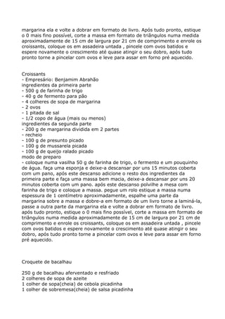 margarina ela e volte a dobrar em formato de livro. Após tudo pronto, estique
o 0 mais fino possível, corte a massa em formato de triângulos numa medida
aproximadamente de 15 cm de largura por 21 cm de comprimento e enrole os
croissants, coloque os em assadeira untada , pincele com ovos batidos e
espere novamente o crescimento até quase atingir o seu dobro, após tudo
pronto torne a pincelar com ovos e leve para assar em forno pré aquecido.


Croissants
- Empresário: Benjamim Abrahão
ingredientes da primeira parte
- 500 g de farinha de trigo
- 40 g de fermento para pão
- 4 colheres de sopa de margarina
- 2 ovos
- 1 pitada de sal
- 1/2 copo de água (mais ou menos)
ingredientes da segunda parte
- 200 g de margarina dividida em 2 partes
- recheio
- 100 g de presunto picado
- 100 g de mussarela picada
- 100 g de queijo ralado picado
modo de preparo
- coloque numa vasilha 50 g de farinha de trigo, o fermento e um pouquinho
de água. faça uma esponja e deixe-a descansar por uns 15 minutos coberta
com um pano, após este descanso adicione o resto dos ingredientes da
primeira parte e faça uma massa bem macia, deixe-a descansar por uns 20
minutos coberta com um pano. após este descanso polvilhe a mesa com
farinha de trigo e coloque a massa. pegue um rolo estique a massa numa
espessura de 1 centímetro aproximadamente, espalhe uma parte da
margarina sobre a massa e dobre-a em formato de um livro torne a laminá-la,
passe a outra parte da margarina ela e volte a dobrar em formato de livro.
após tudo pronto, estique o 0 mais fino possível, corte a massa em formato de
triângulos numa medida aproximadamente de 15 cm de largura por 21 cm de
comprimento e enrole os croissants, coloque os em assadeira untada , pincele
com ovos batidos e espere novamente o crescimento até quase atingir o seu
dobro, após tudo pronto torne a pincelar com ovos e leve para assar em forno
pré aquecido.



Croquete de bacalhau

250 g de bacalhau aferventado e resfriado
2 colheres de sopa de azeite
1 colher de sopa(cheia) de cebola picadinha
1 colher de sobremesa(cheia) de salsa picadinha
 