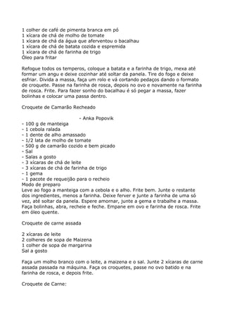 1 colher de café de pimenta branca em pó
1 xícara de chá de molho de tomate
1 xícara de chá da água que aferventou o bacalhau
1 xícara de chá de batata cozida e espremida
1 xícara de chá de farinha de trigo
Óleo para fritar

Refogue todos os temperos, coloque a batata e a farinha de trigo, mexa até
formar um angu e deixe cozinhar até soltar da panela. Tire do fogo e deixe
esfriar. Divida a massa, faça um rolo e vá cortando pedaços dando o formato
de croquete. Passe na farinha de rosca, depois no ovo e novamente na farinha
de rosca. Frite. Para fazer sonho do bacalhau é só pegar a massa, fazer
bolinhas e colocar uma passa dentro.

Croquete de Camarão Recheado

                          - Anka Popovik
- 100 g de manteiga
- 1 cebola ralada
- 1 dente de alho amassado
- 1/2 lata de molho de tomate
- 500 g de camarão cozido e bem picado
- Sal
- Salas a gosto
- 3 xícaras de chá de leite
- 3 xícaras de chá de farinha de trigo
- 1 gema
- 1 pacote de requeijão para o recheio
Modo de preparo
Leve ao fogo a manteiga com a cebola e o alho. Frite bem. Junte o restante
dos ingredientes, menos a farinha. Deixe ferver e junte a farinha de uma só
vez, até soltar da panela. Espere amornar, junte a gema e trabalhe a massa.
Faça bolinhas, abra, recheie e feche. Empane em ovo e farinha de rosca. Frite
em óleo quente.

Croquete de carne assada

2 xícaras de leite
2 colheres de sopa de Maizena
1 colher de sopa de margarina
Sal a gosto

Faça um molho branco com o leite, a maizena e o sal. Junte 2 xícaras de carne
assada passada na máquina. Faça os croquetes, passe no ovo batido e na
farinha de rosca, e depois frite.

Croquete de Carne:
 