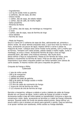 -   Ingredientes:
-   1/2 kg de coxão mole ou patinho
-   2 colheres, das de sopa, de óleo
-   Cheiro-Verde
-   1 colher, das de sopa, de cebola ralada
-   1 colher, das de café, de molho inglês
-   Salsa picadinha
-   Pimenta-do-Reino
-   sal
-   1/2 colher, das de sopa, de manteiga ou margarina
-   2 ovos
-   l colher, das de sopa, rasa de farinha de trigo
-   Ovos batidos
-   Farinha de rosca

- Modo de Preparo:
Doure a carne em 2 colheres de sopa de óleo, adicionando sal, pimenta e
cheiro verde. Se secar demais enquanto assa, o que leva mais ou menos 1/2
hora, acrescente um pouco de água. Espere esfriar a carne e passe na
máquina de moer. Coloque essa carne moída numa panela, com o molho que
se formou. Tempere com salsa picada, cebola ralada e molho inglês. Junte a
manteiga, os ovos e mexa. Acrescente farinha de trigo e leve ao fogo
mexendo bem, até obter uma mistura cremosa, não muito dura.
Deixe esfriar e faça os croquetinhos. Passe-os em farinha de rosca, ovos
batidos e novamente na farinha de rosca. Frite-os em óleo quente. O
importante é que estes croquetes podem ser feitos também com sobras de
carne assada. A mesma receita vale para croquetes de galinha.

Croquete de frango e Milho
                 Cybercook

-   1 lata de milho verde
-   100 g de margarina
-   1 cebola picadinha
-   1 tablete de caldo de galinha
-   500 g de peito de frango cozido e moído
-   1/2 litro de leite
-   1/2 litro do caldo de cozimento do frango
-   1 xícara de chá de farinha de milho
-   3 1/2 xícaras de chá de farinha de trigo

Derreta a margarina, refogue a cebola e junte o tablete de caldo de frango
diluído em um pouco de água. Junte o peito de frango já cozido e moído.
Acrescente então a lata de milho batida no liqüidificador (inclusive a água da
conserva)e o leite. Após, acrescente as farinhas e o caldo de frango mexendo
sempre. Quando soltar do fundo da panela estará pronto. Deixe esfriar um
pouco sobre a pia e amasse um pouco para garantir o ponto. Faça as bolinhas
e se quiser recheie com azeitonas, milho cozido ou frango desfiado.
 